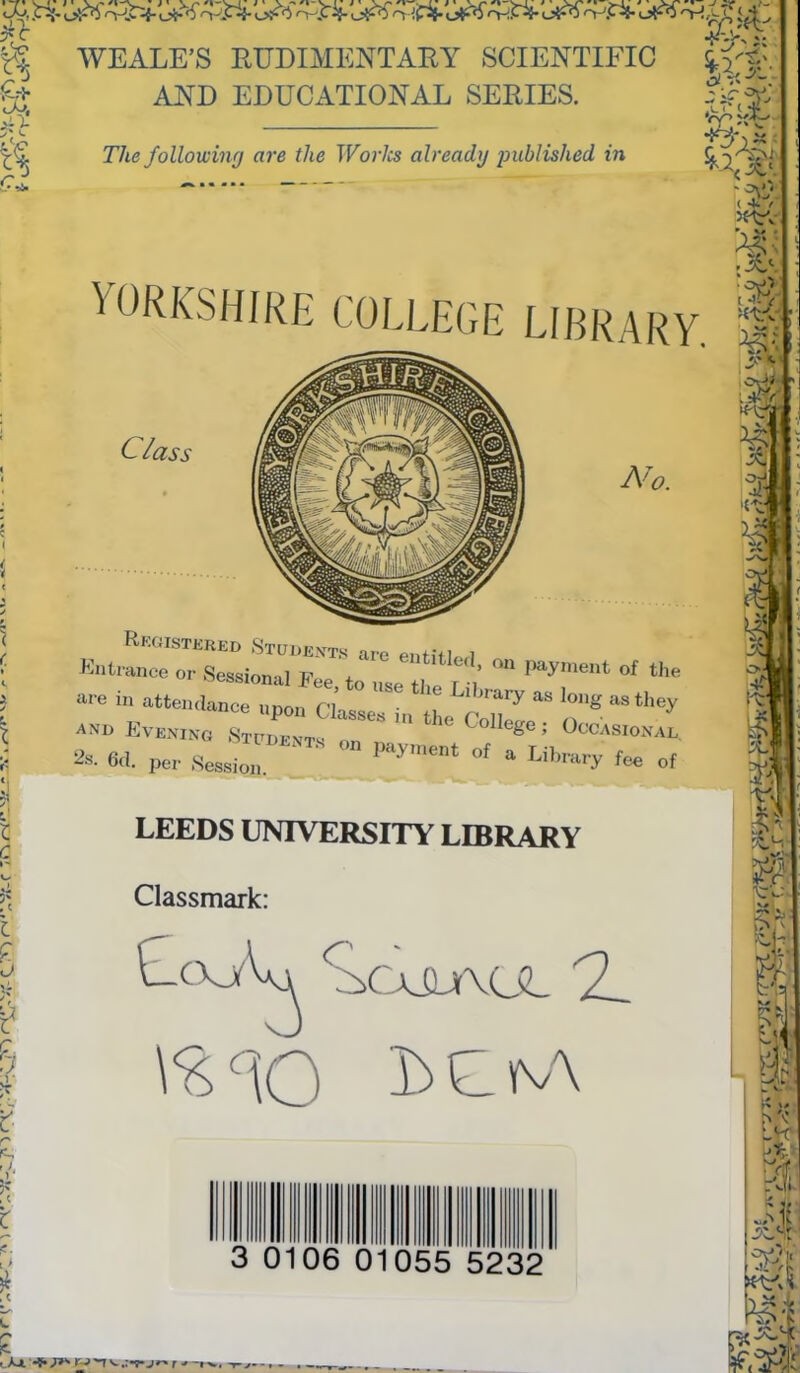 Sc* tS % ■G ’• I! WEALE’S RUDIMENTARY SCIENTIFIC AND EDUCATIONAL SERIES. The following are the Works already published in ^2^1 YORKSHIRE COLLEGE LIBRARY. Class Ni Registered Students are entitle Entrance or Sessional Fee. to nse 2 , ‘he »« in attendance nuon P> Library as long as they and Evening ZfZ * Colfe*<1* OcoXsional * «. per 7JZ Z - - ! °' * Library * * LEEDS UNIVERSITY LIBRARY Classmark: 3 0106 0 055 5232 u