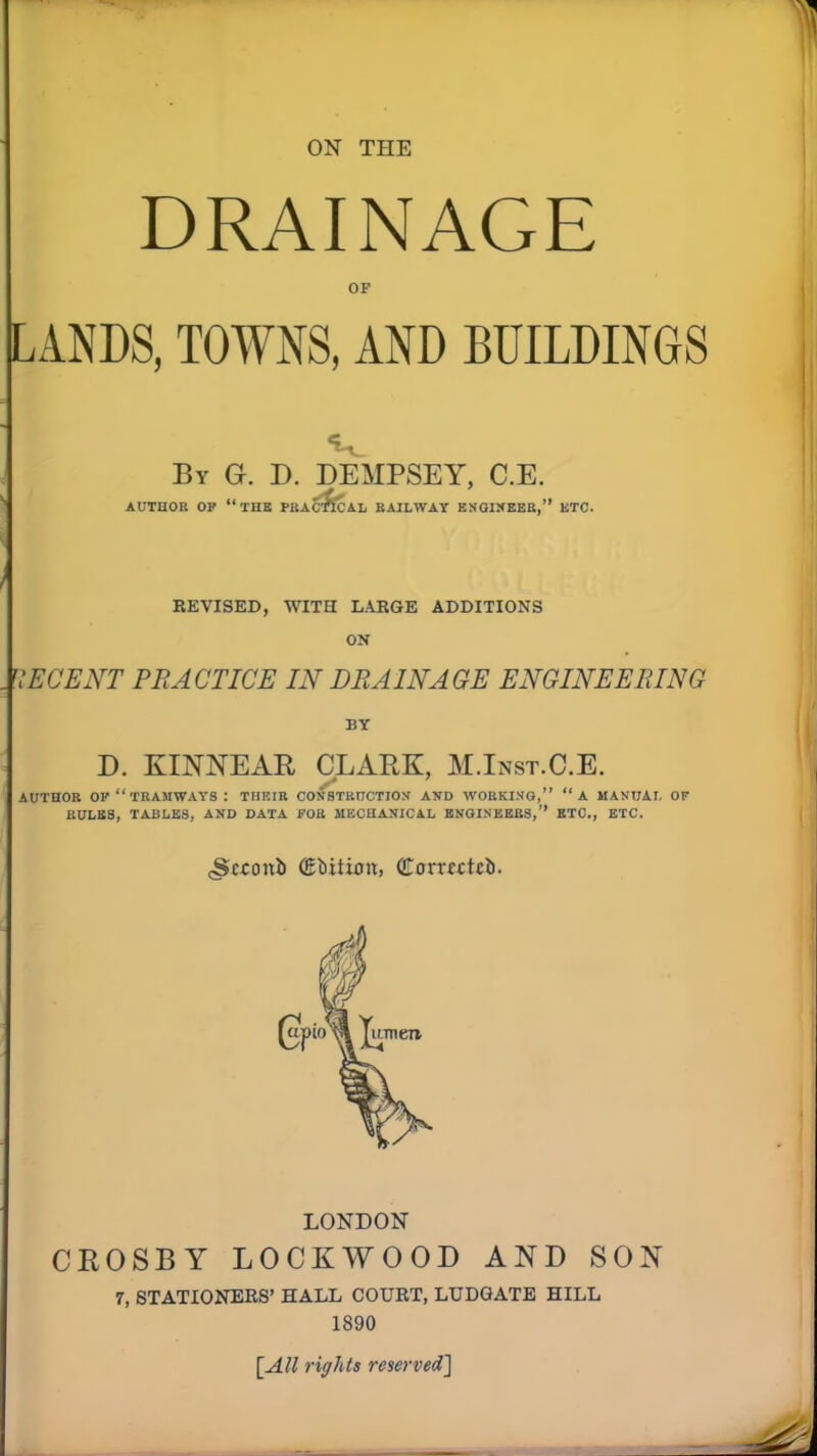 ON THE DRAINAGE OF LANDS, TOWNS, AND BUILDINGS By G. D. DEMPSEY, C.E. AUTHOR OF “THE PRACTICAL RAILWAY ENGINEER,” ETC. REVISED, WITH LARGE ADDITIONS ON . DECENT PRACTICE IN DRAINAGE ENGINEERING BY D. KINNEAR CLARK, M.Inst.C.E. AUTHOR OF “ TRAMWAYS : THEIR CONSTRUCTION AND WORKING,” “A MANUAL OF RULES, TABLES, AND DATA FOR MECHANICAL ENGINEERS,” ETC., ETC. cStconii (Edition, (JTonxctct). LONDON CROSBY LOCKWOOD AND SON 7, STATIONERS’ HALL COURT, LUDGATE HILL 1890 [All rights reserved]