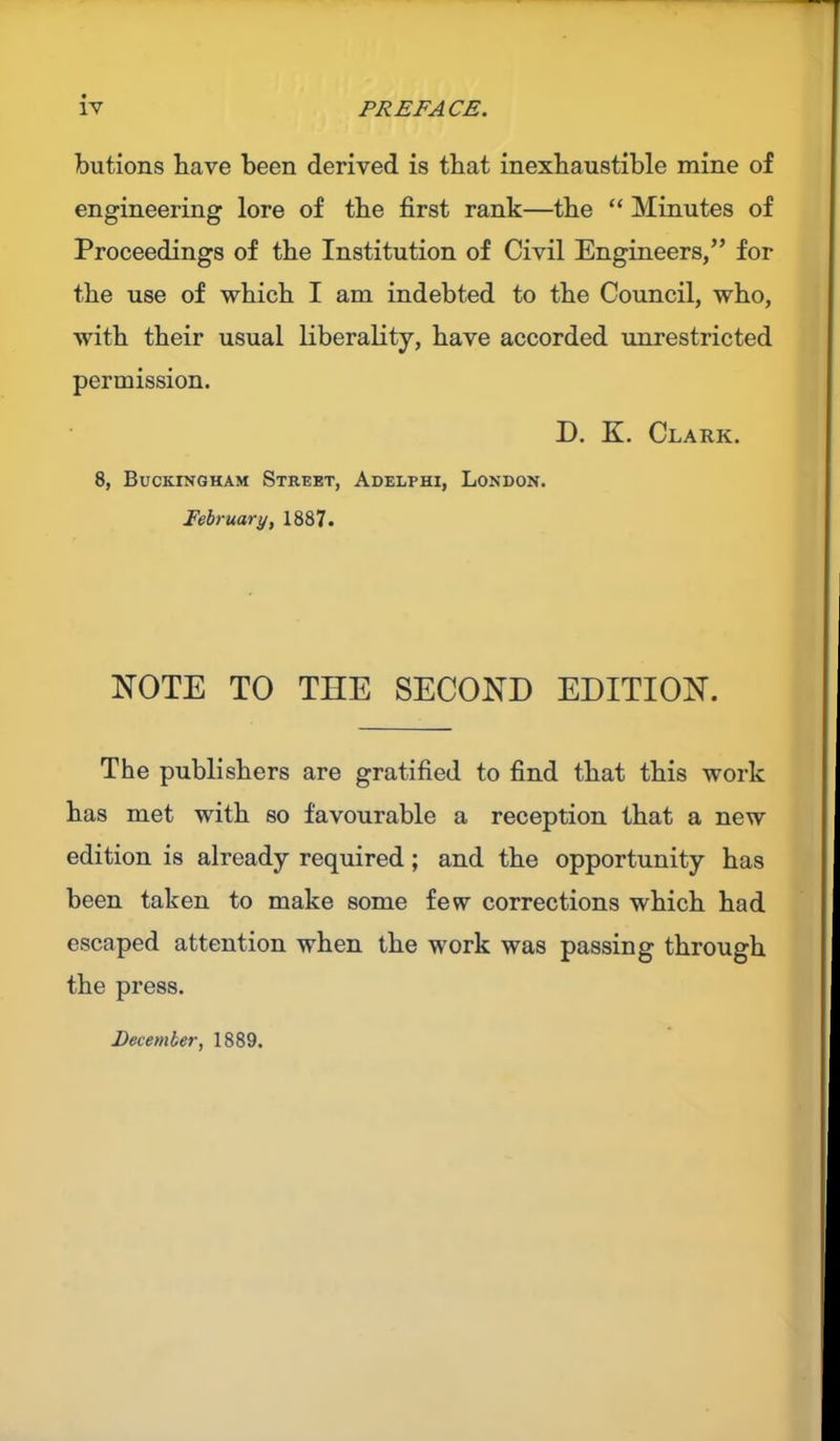 butions have been derived is that inexhaustible mine of engineering lore of the first rank—the “ Minutes of Proceedings of the Institution of Civil Engineers,” for the use of which I am indebted to the Council, who, with their usual liberality, have accorded unrestricted permission. D. K. Clark. 8, Buckingham Street, Adelphi, London. February, 1887. NOTE TO THE SECOND EDITION. The publishers are gratified to find that this work has met with so favourable a reception that a new edition is already required; and the opportunity has been taken to make some few corrections which had escaped attention when the work was passing through the press. December, 1889.