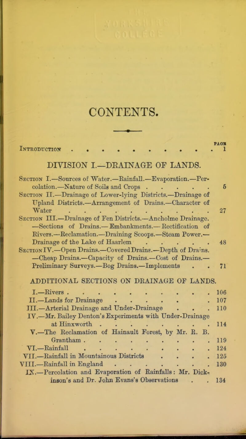 CONTENTS. PA OB Introduction 1 DIVISION I.—DRAINAGE OF LANDS. Section I.—Sources of Water.—Rainfall.—Evaporation.—Per- colation.—Nature of Soils and Crops 5 Section II.—Drainage of Lower-lying Districts.—Drainage of Upland Districts.—Arrangement of Drains.—Character of Water 27 Section III.—Drainage of Fen Districts.—Ancholme Drainage. —Sections of Drains.— Embankments.— Rectification of Rivers.—Reclamation.—Draining Scoops.—Steam Power.— Drainage of the Lake of Haarlem 48 Section IY.—Open Drains.—Covered Drains.—Depth of Dra:ns. —Cheap Drains.—Capacity of Drains.—Cost of Drains.— Preliminary Surveys.—Bog Drains.—Implements . . 71 ADDITIONAL SECTIONS ON DRAINAGE OF LANDS. I.—Rivers 106 II.—Lands for Drainage .107 III. —Arterial Drainage and Under-Drainage . . .110 IV. —Mr. Bailey Denton’s Experiments with Under-Drainage at Hinxworth . . . . . . . .114 V.—The Reclamation of Hainault Forest, by Mr. R. B. Grantham 119 VI.—Rainfall . . . . . . . . .124 VII.—Rainfall in Mountainous Districts . . . .125 VIII.—Rainfall in England . . . . . . .130 IN.—Percolation and Evaporation of Rainfalls: Mr. Dick- inson’s and Dr. John Evans’s Observations . .134