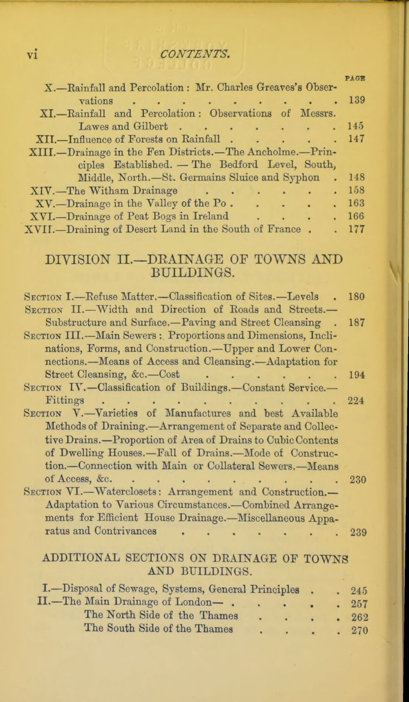 PAGE X.—Rainfall and Percolation : Mr. Charles Greaves’s Obser- vations ......... 139 XI.—Rainfall and Percolation: Observations of Messrs. Lawes and Gilbert .145 XII.—Influence of Forests on Rainfall . . . . .147 XIII. —Drainage in the Fen Districts.—The Ancholme.—Prin- ciples Established. — The Bedford Level, South, Middle, North.—St. Germains Sluice and Syphon . 148 XIV. —The Witham Drainage ...... 158 XV.—Drainage in the Valley of the Po . . . . . 163 XVI.—Drainage of Peat Bogs in Ireland . . . .166 XVIr.—Draining of Desert Land in the South of France . . 177 DIVISION II.—DRAINAGE OF TOWNS AND BUILDINGS. Section I.—Refuse Matter.—Classification of Sites.—Levels . 180 Section II.—Width and Direction of Roads and Streets.— Substructure and Surface.—Paving and Street Cleansing . 187 Section III.—Main Sewers : Proportions and Dimensions, Incli- nations, Forms, and Construction.—Upper and Lower Con- nections.—Means of Access and Cleansing.—Adaptation for Street Cleansing, &c.—Cost ...... 194 Section IV.—Classification of Buildings.—Constant Service.— Fittings .......... 224 Section V.—Varieties of Manufactures and best Available Methods of Draining.—Arrangement of Separate and Collec- tive Drains.—Proportion of Area of Drains to Cubic Contents of Dwelling Houses.—Fall of Drains.—Mode of Construc- tion.—Connection with Main or Collateral Sewers.—Means of Access, &c 230 Section VI.—Waterclosets: Arrangement and Construction.— Adaptation to Various Circumstances.—Combined Arrange- ments for Efficient House Drainage.—Miscellaneous Appa- ratus and Contrivances 239 ADDITIONAL SECTIONS ON DRAINAGE OF TOWNS AND BUILDINGS. I.—Disposal of Sewage, Systems, General Principles . . 245 II.—The Main Drainage of London— 257 The North Side of the Thames .... 262 The South Side of the Thames .... 270