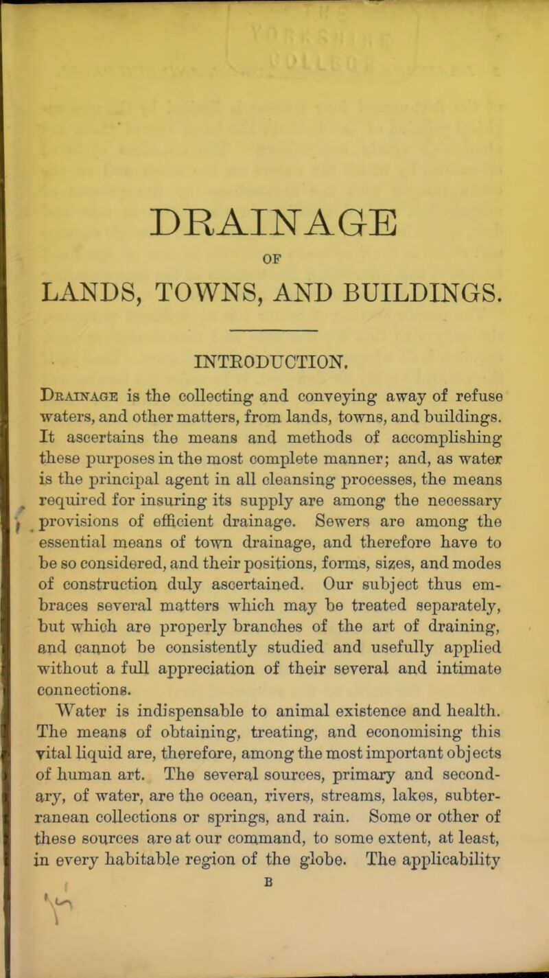 DRAINAGE OF LANDS, TOWNS, AND BUILDINGS. Drainage is the collecting and conveying away of refuse waters, and other matters, from lands, towns, and buildings. It ascertains the means and methods of accomplishing these purposes in the most complete manner; and, as water is the principal agent in all cleansing processes, the means required for insuring its supply are among the necessary j provisions of efficient drainage. Sewers are among the essential means of town drainage, and therefore have to be so considered, and their positions, forms, sizes, and modes of construction duly ascertained. Our subject thus em- braces several matters which may be treated separately, but which are properly branches of the art of draining, and cannot be consistently studied and usefully applied without a full appreciation of their several and intimate connections. Water is indispensable to animal existence and health. The means of obtaining, treating, and economising this vital liquid are, therefore, among the most important objects of human art. The several sources, primary and second- ary, of water, are the ocean, rivers, streams, lakes, subter- ranean collections or springs, and rain. Some or other of these sources are at our command, to some extent, at least, in every habitable region of the globe. The applicability INTRODUCTION. B