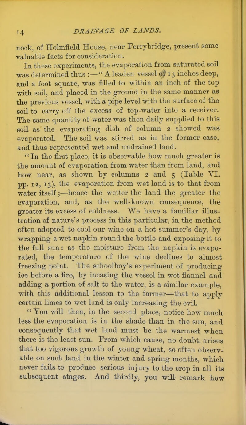 nock, of Holmfield House, near Ferrybridge, present some valuable facts for consideration. In these experiments, the evaporation from saturated soil was determined thus :—“ A leaden vessel of 13 inches deep, and a foot square, was filled to within an inch of the top with soil, and placed in the ground in the same manner as the previous vessel, with a pipe level with the surface of the soil to carry off the excess of top-water into a receiver. The same quantity of water was then daily supplied to this soil as the evaporating dish of column 2 showed was evaporated. The soil was stirred as in the former case, and thus represented wet and undrained land. “In the first place, it is observable how much greater is the amount of evaporation from water than from land, and how near, as shown by columns 2 and 5 (Table VI. pp. 12, 13), the evaporation from wet land is to that from water itself;—hence the wetter the land the greater the evaporation, and, as the well-known consequence, the greater its excess of coldness. We have a familiar illus- tration of nature’s process in this particular, in the method often adopted to cool our wine on a hot summer’s day, by wrapping a wet napkin round the bottle and exposing it to the full sun: as the moisture from the napkin is evapo- rated, the temperature of the wine declines to almost freezing point. The schoolboy’s experiment of producing ice before a fire, by incasing the vessel in wet flannel and adding a portion of salt to the water, is a similar example, with this additional lesson to the farmer—that to apply certain limes to wet land is only increasing the evil. “ You will then, in the second place, notice how much less the evaporation is in the shade than in the sun, and consequently that wet land must be the warmest when there is the least sun. From which cause, no doubt, arises that too vigorous growth of young wheat, so often observ- able on such land in the winter and spring months, which never fails to produce serious injury to the crop in all its subsequent stages. And thirdly, you will remark how