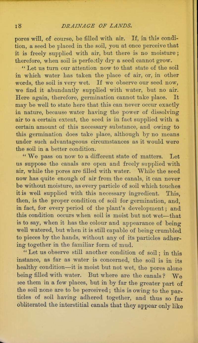 pores will, of course, be filled with air. If, in this condi- tion, a seed be placed in tbe soil, you at once perceive that it is freely supplied with air, but there is no moisture ; therefore, when soil is perfectly dry a seed cannot grow. “ Let us turn our attention now to that state of the soil in which water has taken the place of air, or, in other words, the soil is very wet. If we observe our seed now, we find it abundantly supplied with water, but no air. Here again, therefore, germination cannot take place. It may be well to state here that this can never occur exactly in nature, because water having the power of dissolving air to a certain extent, the seed is in fact supplied with a certain amount of this necessary substance, and owing to this germination does take place, although by no means under such advantageous circumstances as it would were the soil in a better condition. “ We pass on now to a different state of matters. Let us suppose the canals are open and freely supplied with air, while the pores are filled with water. While the seed now has quite enough of air from the canals, it can never be without moisture, as every particle of soil which touches it is well supplied with this necessary ingredient. This, then, is the proper condition of soil for germination, and, in fact, for every period of the plant’s development; and this condition occurs when soil is moist but not wet—that is to say, when it has the colour and appearance of being well watered, but when it is still capable of being crumbled to pieces by the hands, without any of its particles adher- ing together in the familiar form of mud. “Let us observe still another condition of soil; in this instance, as far as water is concerned, the soil is in its healthy condition—it is moist but not wet, the pores alone being filled with water. But where are the canals ? We see them in a few places, but in by far the greater part of the soil none are to be perceived; this is owing to the par- ticles of soil having adhered together, and thus so far obliterated the interstitial canals that they appear only like