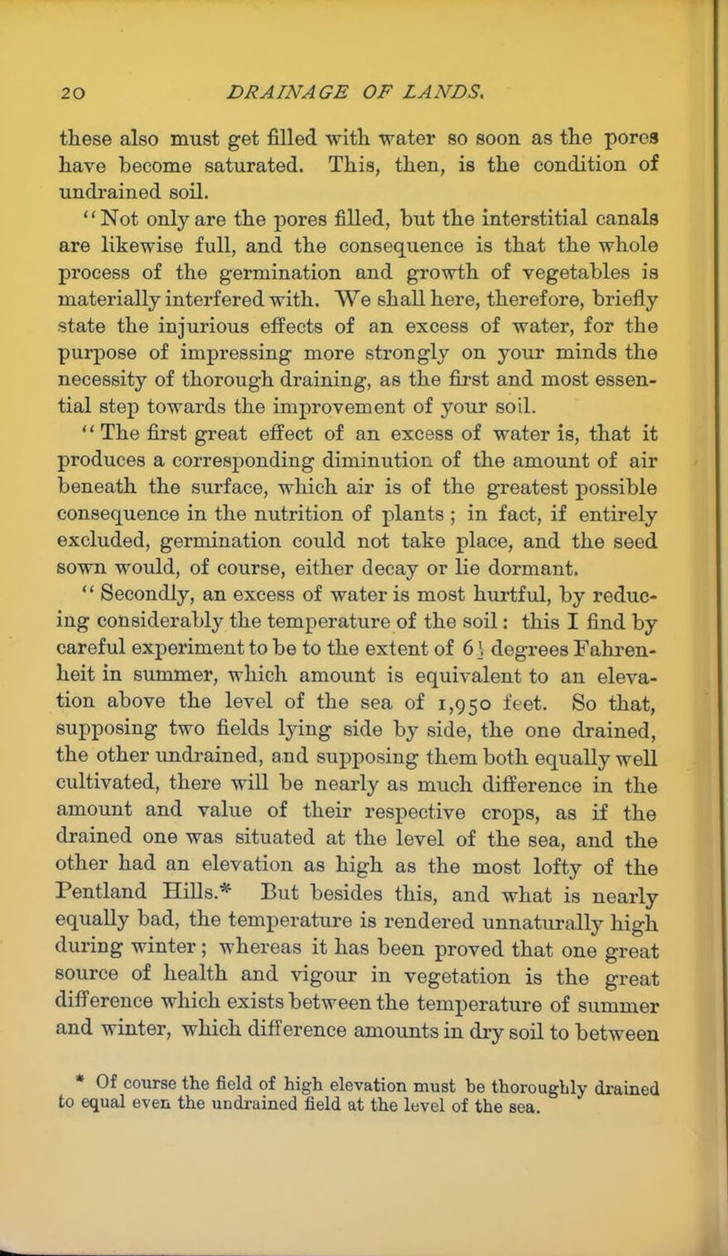 these also must get filled with water so soon as the pores have become saturated. This, then, is the condition of undrained soil. “Not only are the pores filled, but the interstitial canals are likewise full, and the consequence is that the whole process of the germination and growth of vegetables is materially interfered with. We shall here, therefore, briefly state the injurious effects of an excess of water, for the purpose of impressing more strongly on your minds the necessity of thorough draining, as the first and most essen- tial step towards the improvement of your soil. “ The first great effect of an excess of water is, that it produces a corresponding diminution of the amount of air beneath the surface, which air is of the greatest possible consequence in the nutrition of plants ; in fact, if entirely excluded, germination could not take place, and the seed sown would, of course, either decay or lie dormant. “ Secondly, an excess of water is most hurtful, by reduc- ing considerably the temperature of the soil: this I find by careful experiment to be to the extent of 6\ degrees Fahren- heit in summer, which amount is equivalent to an eleva- tion above the level of the sea of 1,950 feet. So that, supposing two fields lying side by side, the one drained, the other undrained, and supposing them both equally well cultivated, there will be nearly as much difference in the amount and value of their respective crops, as if the drained one was situated at the level of the sea, and the other had an elevation as high as the most lofty of the Pentland Hills.*' But besides this, and what is nearly equally bad, the temperature is rendered unnaturally high during winter ; whereas it has been proved that one great source of health and vigour in vegetation is the great difference which exists between the temperature of summer and winter, which difference amounts in dry soil to between Of course the field of high elevation must be thoroughly drained to equal even the undrained field at the level of the sea.