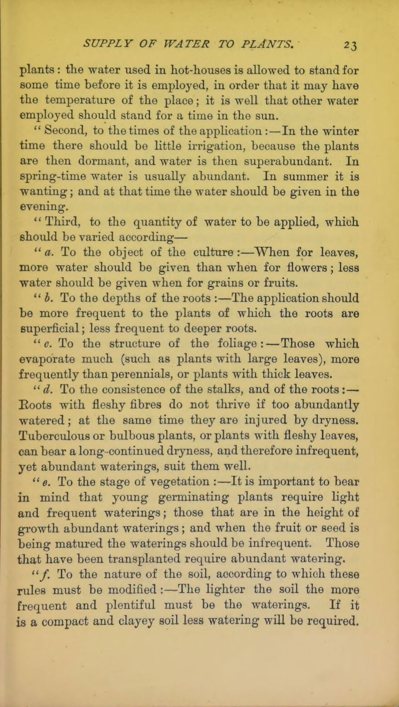 SUPPLY OF WATER TO PLANTS. plants : the water used in hot-houses is allowed to stand for some time before it is employed, in order that it may have the temperature of the place; it is well that other water employed should stand for a time in the sun. “ Second, to the times of the application :—In the winter time there should be little irrigation, because the plants are then dormant, and water is then superabundant. In spring-time water is usually abundant. In summer it is wanting; and at that time the water should be given in the evening. “ Third, to the quantity of water to be applied, which should be varied according— “ a. To the object of the culture:—When for leaves, more water should be given than when for flowers; less water should be given when for grains or fruits. “ b. To the depths of the roots :—The application should be more frequent to the plants of which the roots are superficial; less frequent to deeper roots. “ c. To the structure of the foliage:—Those which evaporate much (such as plants with large leaves), more frequently than perennials, or plants with thick leaves. “ d. To the consistence of the stalks, and of the roots: — Hoots with fleshy fibres do not thrive if too abundantly watered; at the same time they are injured by dryness. Tuberculous or bulbous plants, or plants with fleshy leaves, can bear a long -continued dryness, and therefore infrequent, yet abundant waterings, suit them well. “ e. To the stage of vegetation :—It is important to bear in mind that young germinating plants require light and frequent waterings; those that are in the height of growth abundant waterings ; and when the fruit or seed is being matured the waterings should be infrequent. Those that have been transplanted require abundant watering. “f. To the nature of the soil, according to which these rules must be modified:—The lighter the soil the more frequent and plentiful must be the waterings. If it is a compact and clayey soil less watering will be required.