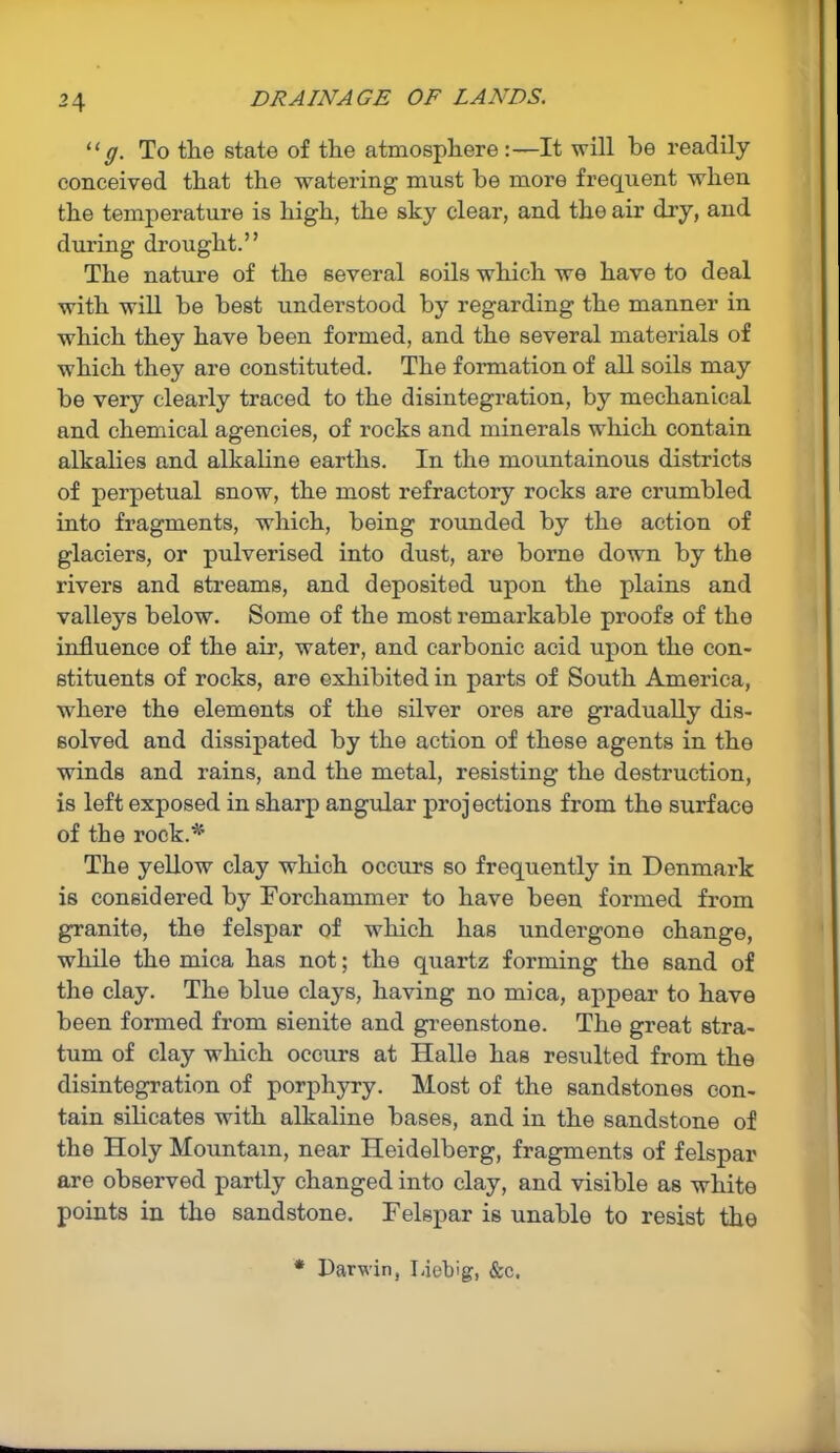 “g. To the state of the atmosphere:—It will be readily conceived that the watering must be more frequent when the temperature is high, the sky clear, and the air dry, and during drought.” The nature of the several soils which we have to deal with will be best understood by regarding the manner in which they have been formed, and the several materials of which they are constituted. The formation of all soils may be very clearly traced to the disintegration, by mechanical and chemical agencies, of rocks and minerals which contain alkalies and alkaline earths. In the mountainous districts of perpetual snow, the most refractory rocks are crumbled into fragments, which, being rounded by the action of glaciers, or pulverised into dust, are borne down by the rivers and streams, and deposited upon the plains and valleys below. Some of the most remarkable proofs of the influence of the air, water, and carbonic acid upon the con- stituents of rocks, are exhibited in parts of South America, where the elements of the silver ores are gradually dis- solved and dissipated by the action of these agents in the winds and rains, and the metal, resisting the destruction, is left exposed in sharp angular projections from the surface of the rock.*’ The yellow clay which occurs so frequently in Denmark is considered by Forchammer to have been formed from granite, the felspar of which has undergone change, while the mica has not; the quartz forming the sand of the clay. The blue clays, having no mica, appear to have been formed from sienite and greenstone. The great stra- tum of clay which occurs at Halle has resulted from the disintegration of porphyry. Most of the sandstones con- tain silicates with alkaline bases, and in the sandstone of the Holy Mountain, near Heidelberg, fragments of felspar are observed partly changed into clay, and visible as white points in the sandstone. Felspar is unable to resist the * Darwin, Liebig, &c.