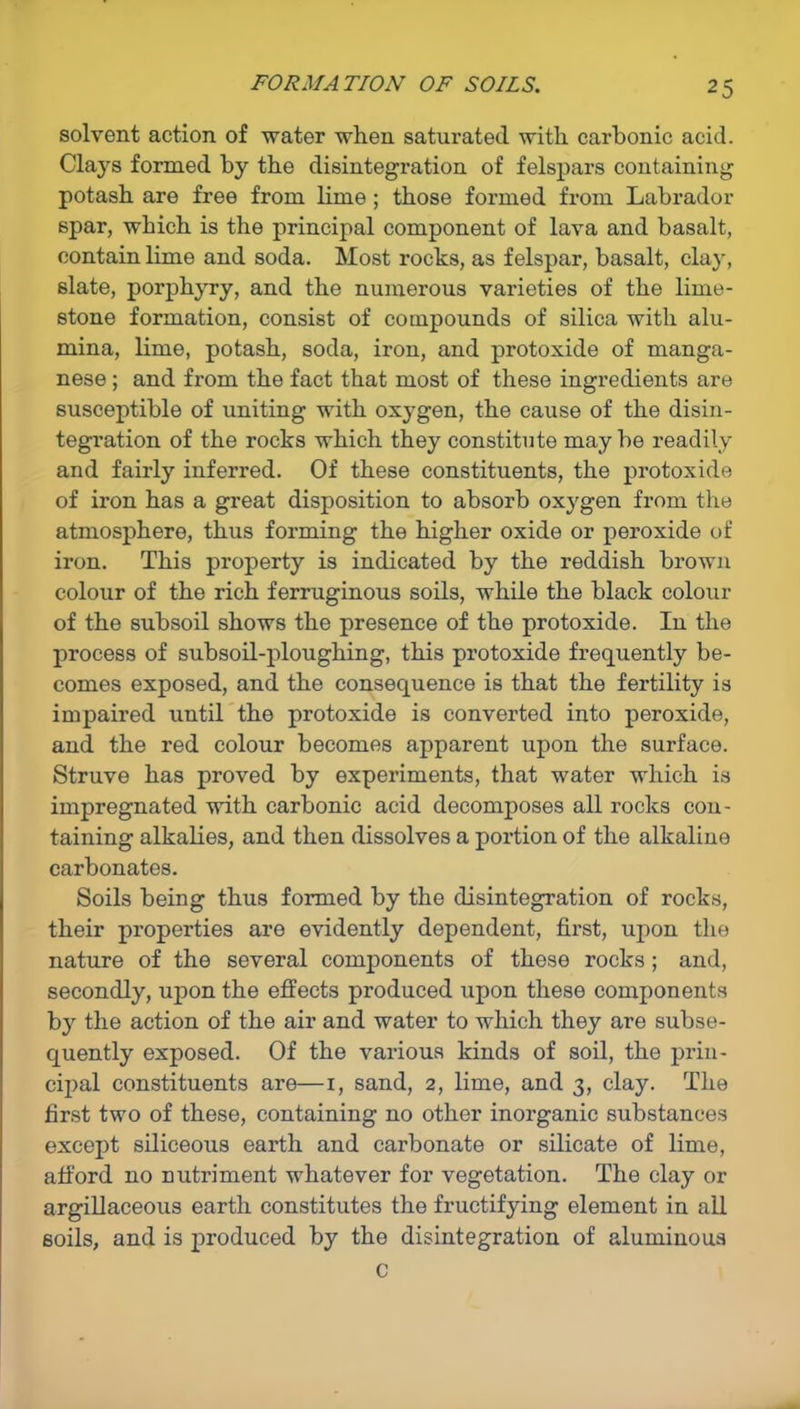 FORMATION OF SOILS. solvent action of water when saturated with carbonic acid. Clays formed by the disintegration of felspars containing potash are free from lime ; those formed from Labrador spar, which is the principal component of lava and basalt, contain lime and soda. Most rocks, as felspar, basalt, clay, slate, porphyry, and the numerous varieties of the lime- stone formation, consist of compounds of silica with alu- mina, lime, potash, soda, iron, and protoxide of manga- nese ; and from the fact that most of these ingredients are susceptible of uniting with oxygen, the cause of the disin- tegration of the rocks which they constitute maybe readily and fairly inferred. Of these constituents, the protoxide of iron has a great disposition to absorb oxygen from the atmosphere, thus forming the higher oxide or peroxide of iron. This property is indicated by the reddish brown colour of the rich ferruginous soils, while the black colour of the subsoil shows the presence of the protoxide. In the process of subsoil-ploughing, this protoxide frequently be- comes exposed, and the consequence is that the fertility is impaired until the protoxide is converted into peroxide, and the red colour becomes apparent upon the surface. Struve has proved by experiments, that water which is impregnated with carbonic acid decomposes all rocks con- taining alkalies, and then dissolves a portion of the alkaline carbonates. Soils being thus formed by the disintegration of rocks, their properties are evidently dependent, first, upon the nature of the several components of these rocks; and, secondly, upon the effects produced upon these components by the action of the air and water to which they are subse- quently exposed. Of the various kinds of soil, the prin- cipal constituents are—i, sand, 2, lime, and 3, clay. The first two of these, containing no other inorganic substances except siliceous earth and carbonate or silicate of lime, afford no nutriment whatever for vegetation. The clay or argillaceous earth constitutes the fructifying element in all soils, and is produced by the disintegration of aluminous c