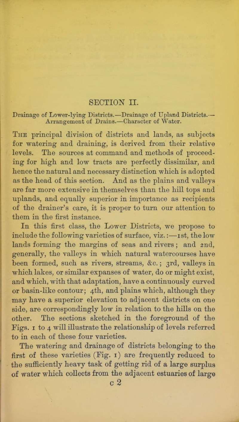 SECTION H. Drainage of Lower-lying Districts.—Drainage of Upland Districts.— Arrangement of Drains.—Character of Water. The principal division of districts and lands, as subjects for watering and draining, is derived from their relative levels. The sources at command and methods of proceed- ing for high and low tracts are perfectly dissimilar, and hence the natural and necessary distinction which is adopted as the head of this section. And as the plains and valleys are far more extensive in themselves than the hill tops and uplands, and equally superior in importance as recipients of the drainer’s care, it is proper to turn our attention to them in the first instance. In this first class, the Lower Districts, we propose to include the following varieties of surface, viz.:—i st, the low lands forming the margins of seas and rivers ; and 2nd, generally, the valleys in which natural watercourses have been formed, such as rivers, streams, &c.; 3rd, valleys in which lakes, or similar expanses of water, do or might exist, and which, with that adaptation, have a continuously curved or basin-like contour; 4th, and plains which, although they may have a superior elevation to adjacent districts on one side, are correspondingly low in relation to the hills on the other. The sections sketched in the foreground of the Figs. 1 to 4 will illustrate the relationship of levels referred to in each of these four varieties. The watering and drainage of districts belonging to the first of these varieties (Fig. 1) are frequently reduced to the sufficiently heavy task of getting rid of a large surplus of water which collects from the adjacent estuaries of large c 2