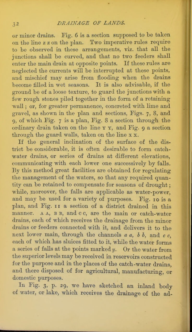 or minor drains. Fig. 6 is a section supposed to be taken on the line z z on the plan. Two imperative rules require to be observed in these arrangements, viz. that all the junctions shall be curved, and that no two feeders shall enter the main drain at opposite points. If these rules are neglected the currents will be interrupted at these points, and mischief may arise from flooding when the drains become tilled in wet seasons. It is also advisable, if the ground be of a loose texture, to guard the junctions with a few rough stones piled together in the form of a retaining wall; or, for greater permanence, concreted with lime and gravel, as shown in the plan and sections, Figs. 7, 8, and 9, of which Fig. 7 is a plan, Fig. 8 a section through the ordinary drain taken on the line y y, and Fig. 9 a section through the guard walls, taken on the line x x. If the general inclination of the surface of the dis- trict be considerable, it is often desirable to form catch- water drains, or series of drains at different elevations, communicating with each lower one successively by falls. By this method great facilities are obtained for regulating the management of the waters, so that any required quan- tity can be retained to compensate for seasons of drought; while, moreover, the falls are applicable as water-power, and may be used for a variety of purposes. Fig. 10 is a plan, and Fig. 11 a section of a district drained in this manner, a a, b b, and c c, are the main or catch-water drains, each of which receives the drainage from the minor drains or feeders connected with it, and delivers it to the next lower main, through the channels a a, b b, and c c, each of which has sluices fitted to it, while the water forms a series of falls at the points marked y. Or the water from the superior levels may be received in reservoirs constructed for the purpose and in the places of the catch-water drains, and there disposed of for agricultural, manufacturing, or domestic purposes. In Fig. 3, p. 29, we have sketched an inland body of water, or lake, which receives the drainage of the ad-
