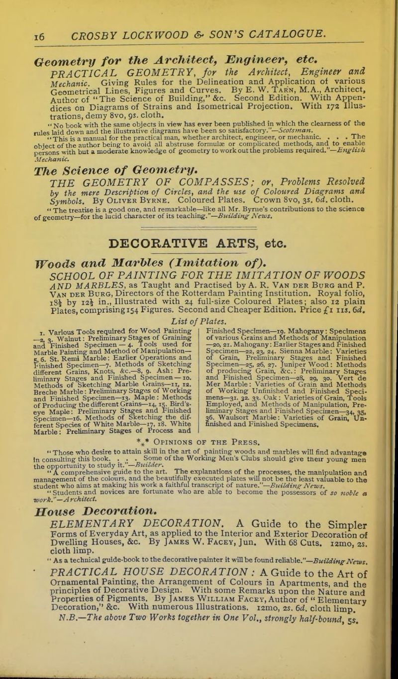 Geometry for the Architect, Engineer, etc. PRACTICAL GEOMETRY, for the Architect, Engineer and Mechanic. Giving Rules for the Delineation and Application of various Geometrical Lines, Figures and Curves. By E. W. Tarn, M.A., Architect, Author of “The Science of Building,” &c. Second Edition. With Appen- dices on Diagrams of Strains and Isometrical Projection. With 172 Illus- trations, demy 8vo, 9s. cloth. ,< N0 took with the same objects in view has ever been published in which the clearness of the rules laid down and the illustrative diagrams have been so satisfactory.—Scotsman. “This is a manual for the practical man, whether architect, engineer, or mechanic. . . .The object of the author being to avoid all abstruse formulae or complicated methods, and to enable persons with but a moderate knowledge of geometry to work out the problems required.—English Mechanic. The Science of Geometry. THE GEOMETRY OF COMPASSES; or, Problems Resolved by the mere Description of Circles, and the use of Coloured Diagrams and Symbols. By Oliver Byrne. Coloured Plates. Crown 8vo, 3s. 6d. cloth. “ The treatise is a good one, and remarkable—like all Mr. Byrne’s contributions to the science of geometry—for the lucid character of its teaching.”—Building Mews. DECORATIVE ARTS, etc. Woods and Marbles (Imitation of). SCHOOL OF PAINTING FOR THE IMITATION OF WOODS AND MARBLES, as Taught and Practised by A. R. Van der Burg and P. Van der Burg, Directors of the Rotterdam Painting Institution. Royal folio, IS* by 12^ in., Illustrated with 24 full-size Coloured Plates; also 12 plain Plates, comprising 154 Figures. Second and Cheaper Edition. Price £1 ns.6d. List of Plates. ,. Various Tools required for Wood Painting —2! 3 Walnut: Preliminary Stages of Graining and Finished Specimen —4. Tools used for Marble Painting and Method of Manipulation— 5 6. St. Remi Marble: Earlier Operations and Finished Specimen—7. Methods of Sketching different Grains, Knots, Ac.—8, 9. Ash: Pre- liminary Stages and Finished Specimen —10. Methods of Sketching Marble (.rains—11. ra. Breche Marble: Preliminary Stages of Working and Finished Specimen—13. Maple: Methods of Producing the different Grains—14,15. Bird's- eye Maple: Preliminary Stages and Finished Specimen—16. Methods of Sketching the dif- ferent Species of White Marble—47, 18. White Marble: Preliminary Stages of Process and Finished Specimen—ro. Mahogany: Specimens of various Grains and Methods of Manipulation —20, ai. Mahogany: Earlier Stages and Finished Specimen—22,23, 24. Sienna Marble: Varieties of Grain, Preliminary Stages and Finished Specimen—25, 26, 27. Juniper Wood: Methods of producing Grain, &c.: Preliminary Stages ancl Finished Specimen—28, 29, 30. Vert de Mer Marble: Varieties of Grain and Methods of Working Unfinished and Finished Speci- mens—31. 32. 33. Oak: Varieties of Grain, Tools Employed, and Methods of Manipulation, Pre- liminary Stages and Finished Specimen—34, 35, 36. Waulsort Marble: Varieties of Grain, Un- finished and Finished Specimens. *** Opinions of the Press. « Those who desire to attain skill in the art of painting woods and marbles will find advantage In consulting this book. . . . Some of the Workmg Men's Clubs should give their young men the opportunity to study it.”—Builder. “ A comprehensive guide to the art. The explanations of the processes, the manipulation and management of the colours, and the beautifully executed plates will not be the least valuable to the student who aims at making his work a faithful transcript of nature.—Building News. “ Students and novices are fortunate who are able to become the possessors of so noble a ■work.—A rchitect. House Decoration. ELEMENTARY DECORATION. A Guide to the Simpler Forms of Everyday Art, as applied to the Interior and Exterior Decoration of Dwelling Houses, &c. By James W. Facey, Jun. With 68 Cuts. i2mo, 2s. cloth limp. “Asa technical guide-book to the decorative painter it will be found reliable.—Building News, ■ PRACTICAL HOUSE DECORATION : A Guide to the Art of Ornamental Painting, the Arrangement of Colours in Apartments, and the principles of Decorative Design. With some Remarks upon the Nature and Properties of Pigments. By James William Facey, Author of “ Elementary Decoration,” &c. With numerous Illustrations. i2mo, 2s. 6d. cloth limp. N.B.—The above Two Works together in One Vol„ strongly half-bound, 5s.