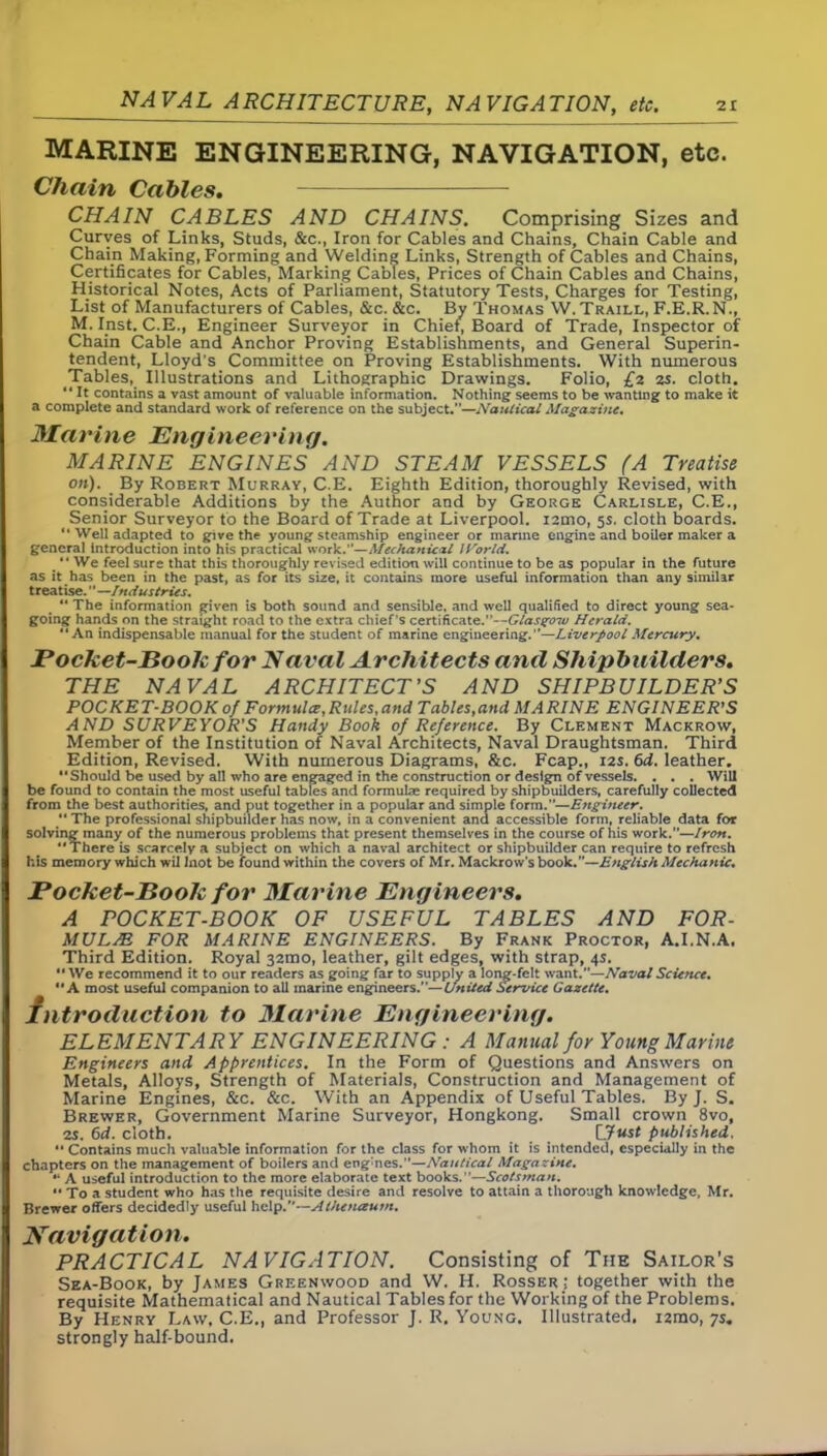 MARINE ENGINEERING, NAVIGATION, etc. Chain Cables. CHAIN CABLES AND CHAINS. Comprising Sizes and Curyes of Links, Studs, &c., Iron for Cables and Chains, Chain Cable and Chain Making, Forming and Welding Links, Strength of Cables and Chains, Certificates for Cables, Marking Cables, Prices of Chain Cables and Chains, Historical Notes, Acts of Parliament, Statutory Tests, Charges for Testing, List of Manufacturers of Cables, &c. &c. By Thomas W.Traill, F.E.R.N., M. Inst. C.E., Engineer Surveyor in Chief, Board of Trade, Inspector of Chain Cable and Anchor Proving Establishments, and General Superin- tendent, Lloyd's Committee on Proving Establishments. With numerous Tables, Illustrations and Lithographic Drawings. Folio, £2 2s. cloth. “ It contains a vast amount of valuable information. Nothing seems to be wanting to make it a complete and standard work of reference on the subject.”—Nautical Magazine. Marine Engineering. MARINE ENGINES AND STEAM VESSELS (A Treatise on). By Robert Murray, C.E. Eighth Edition, thoroughly Revised, with considerable Additions by the Author and by George Carlisle, C.E., Senior Surveyor to the Board of Trade at Liverpool. i2mo, 5s. cloth boards. “ Well adapted to give the young steamship engineer or marine engine and boiler maker a general introduction into his practical work.”—Mechanicxl IVorld. “We feel sure that this thoroughly revised edition will continue to be as popular in the future as it has been in the past, as for its si^e, it contains more useful information than any similar treatise. ’' —Industries. “ The information given is both sound and sensible, and well qualified to direct young sea- going hands on the straight road to the extra chief’s certificate.”—Glasgow Herald. “An indispensable manual for the student of marine engineering.”—Liverpool Mercury. Pocket-Book for Naval Architects and Shipbuilders. THE NAVAL ARCHITECT’S AND SHIPBUILDER’S POCKET-BOOK of Formula,Rules,and Tables,and MARINE ENGINEER’S AND SURVEYOR'S Handy Book of Reference. By Clement Mackrow, Member of the Institution of Naval Architects, Naval Draughtsman. Third Edition, Revised. With numerous Diagrams, &c. Fcap., 12s. 6d. leather. “Should be used by all who are engaged in the construction or design of vessels. . . . Will be found to contain the most useful tables and formulae required by shipbuilders, carefully collected from the best authorities, and put together in a popular and simple form.”—Engineer. “ The professional shipbuilder has now, in a convenient and accessible form, reliable data for solving many of the numerous problems that present themselves in the course of his work.”—Iron. “There is scarcely a subject on which a naval architect or shipbuilder can require to refresh his memory which wil Inot be found within the covers of Mr. Mackrow’sbook.”—English Mechanic. Pocket-Book for Marine Engineers. A POCKET-BOOK OF USEFUL TABLES AND FOR- MULA FOR MARINE ENGINEERS. By Frank Proctor, A.I.N.A. Third Edition. Royal 32mo, leather, gilt edges, with strap, 4s. “We recommend it to our readers as going far to supply a long-felt want.”—Naval Science. “A most useful companion to all marine engineers.”—United Service Gazette. Introduction to Marine Engineering. ELEMENTARY ENGINEERING : A Manual for Young Marine Engineers and Apprentices. In the Form of Questions and Answers on Metals, Alloys, Strength of Materials, Construction and Management of Marine Engines, &c. &c. With an Appendix of Useful Tables. By J. S. Brewer, Government Marine Surveyor, Hongkong. Small crown 8vo, as. 6d. cloth. LJust published. “ Contains much valuable information for the class for whom it is intended, especially in the chapters on the management of boilers and engines.—Nautical Magazine. “ A useful introduction to the more elaborate text books.”—Scotsman. To a student who has the requisite desire and resolve to attain a thorough knowledge, Mr. Brewer offers decidedly useful help.’’—Al/unaum. Navigation. PRACTICAL NAVIGATION. Consisting of The Sailor's Sea-Book, by James Greenwood and VV. H. Rosser; together with the requisite Mathematical and Nautical Tables for the Working of the Problems. By Henry Law, C.E., and Professor J. R. Young. Illustrated. i2mo, ys. strongly half-bound.