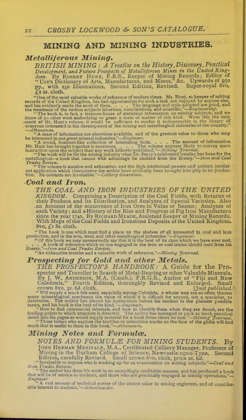 MINING AND MINING INDUSTRIES. Metalliferous Mining. BRITISH MINING : A Treatise on the History .Discovery .Practical Development, and Future Prospects of Metalliferous Mines in the United King- dom. By Robert Hunt, F.R.S., Keeper of Mining Records; Editor of “ Ure’s Dictionary of Arts, Manufactures, and Mines,” &c. Upwards of 950 pp., with 230 Illustrations. Second Edition, Revised. Super-royal 8vo, £2 25. cloth. “One of the most valuable works of reference of modern times. Mr. Hunt, as keeper of mining records of the United Kingdom, has had opportunities for such a task not enjoyed by anyone else, and has evidently made the most of them. ... The language and style adopted are good, and the treatment of the various subjects laborious, conscientious, and scientific .—-Engineering. “The book is, in fact, a treasure-house of statistical information on -mining subjects, and we know of no other work embodying so great a mass of matter of this kind. Were this the only •merit ©f Mr. Hunt s volume, it would De sufficient to render it indispensable in the library of everyone interested in the development of the miniDg and metallurgical industries of the country. —Atheiuzum. “A mass of information not elsewhere available, and of the greatest value to those who may be interested in our great mineral industries.”—Engineer. “A sound, business-like collection of interesting facts. . . . The amount of information Mr. Hunt has brought together is enormous. . . . The volume appears likely to convey more instruction upon the subject than any work hitherto published.”—Mining Journal. “The work will be for the mining industry what Dr. Percy's celebrated treatise has been for the metallurgical—a book that cannot with advantage be omitted from the library.”—lro?i and Coal Trades Review. “The volume is massive and exhaustive, and the high intellectual powers and patient, persist- ent application which characterise the author have evidently been brought into play in its produc- tion. Its contents are invaluable.”—Colliery Guardian. Coal and Iron. THE COAL AND IRON INDUSTRIES OF THE UNITED KINGDOM. Comprising a Description of the Coal Fields, with Returns ot their Produce and its Distribution, and Analyses of Special Varieties. Also an Account of the occurrence of Iron Ores in Veins or Seams; Analyses of each Variety; and a History of the Rise and Progress of Pig Iron Manufacture since the year T740. By Richard Meade, Assistant Keeper of Mining Records. With Maps of the Coal Fields and Ironstone Deposits of the United Kingdom. 8vo, £1 8s. cloth. “ The book is one which must find a place on the shelves of all interested in coal and iron production, and in the iron, steel, and other metallurgical industries.”—Engineer. Of this book we may unreservedly say that it is the best of its class which we have ever met. ... A book of reference which no one engaged in the iron or coal trades should omit from his library.”—Iron and Coal Trades Review. “An exhaustive treatise and a valuable work of reference.”—Mining Journal. Prospecting for Gold and other Metals. THE PROSPECTOR’S HANDBOOK: A Guide for the Pro- spector and Traveller in Search of Metal-Bearing or other Valuable Minerals. By J. W. Anderson, M.A. (Cainb.), F.R.G.S., Author of “Fiji and New Caledonia.” Fourth Edition, thoroughly Revised and Enlarged. Small crown 8vo, 3s. 6d. cloth. [Just published. “Will supply a much felt want, especially among Colonists, n whose way are so often thrown many mineralogical specimens the value of which it is difficult for anj'one, not a specialist, to determine. The author has placed his instructions before his readers in the plainest possible terms, and his book is the best of its kind.”—Engineer. “Howto find commercial minerals, and how to identify them when they are found, are the leading points to which attention is directed. The author has managed to pack as much practical detail into his pages as would supply material for a book three times its size.—Mining Journal. “ Those toilers who explore the trodden or untrodden tracks on the face of the globe will find much that is useful to them in this book.”—Athcnaum. Mining Notes and Formulae. NOTES AND FORMULAE FOR MINING STUDENTS. By John Herman Merivale, M.A., Certificated Colliery Manager, Professor of Mining in the Durham College of Science, Newcastle-upon-Tyne. Second Edition, carefully Revised. Small crown Svo, cloth, price 2S. 6d. “ Invaluable to anyone who is working up for an eiamination on mining subjects.—Coal and Iron Trades Review. “ The author has done his work in an exceedingly creditable manner, and has produced a book that will be of service to students, and those who are practically engaged in mining operations.' — Engineer “ A vast amount of technical matter of the utmost value to mining engineers, and of consider- able interest to students.”—Schoolmaster.