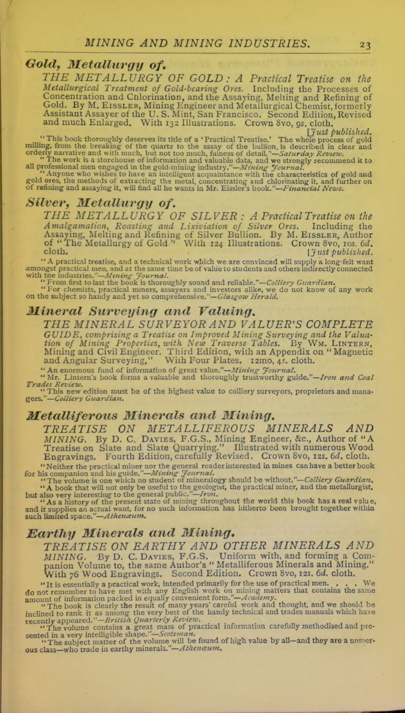 MINING AND MINING INDUSTRIES. Gold, Metallurgy of. THE METALLURGY OF GOLD : A Practical Treatise on the Metallurgical Treatment of Gold-bearing Ores. Including the Processes of Concentration and Chlorination, and the Assaying, Melting and Refining of Gold. By M. Eissler, Mining Engineer and Metallurgical Chemist, formerly Assistant Assayer of the U. S. Mint, San Francisco. Second Edition, Revised and much Enlarged. With 132 Illustrations. Crown 8vo, qs. cloth. [JttsJ published. “ This book thoroughly deserves its title of a ‘ Practical Treatise.’ The whole process of gold milling, from the breaking of the quartz to the assay of the bullion, is described in clear and orderly narrative and with much, but not too much, fulness of detail.—Saturday Review. “ The work is a storehouse of information and valuable data, and we strongly recommend k to all professional men engaged in the gold-mining industry.”—Mining Journal. “ Anyone who wishes to have an intelligent acquaintance with the characteristics of gold and gold ores, the methods of extiacting the metal, concentrating and chlorinating it, and further on of refining and assaying it, will find all he wants in Mr. Eissler‘s book.”—Financial News. Silver, Metallurgy of. THE METALLURGY OF SILVER ; A Practical Treatise on the Amalgamation, Roasting and Lixiviation of Silver Ores. Including the Assaying, Melting and Refining of Silver Bullion. By M. Eissler, Author of “The Metallurgy of Gold ’* With 124 Illustrations. Crown 8vo, 10s. 6d. cloth. [Just published. “ A practical treatise, and a technical work which we are convinced will supply a long-felt want amongst practical men, and at the same time be of value to students and others indirectly connected with tne industries.”—Mining Journal. 14 From first to last the book is thoroughly sound and reliable.—Colliery Guardian. “ For chemists, practical miners, assayers and investors alike, we do not know of any work on the subject so handy and yet so comprehensive.’’— Glasgow Herald. Mineral Surveying and Valuing. THE MINERAL SURVEYOR AND VALUER'S COMPLETE GUIDE, comprising a Treatise on Improved Mining Surveying and the Valua- tion of Mining Properties, with New Traverse Tables. By Wm. Lintern, Mining and Civil Engineer. Third Edition, with an Appendix on “ Magnetic and Angular Surveying,” With Four Plates. 121110, 4s. cloth. “ An enormous fund of information of great value.—Mining journal. “ Mr. Lintem’s book forms a valuable and thoroughly trustworthy guide.—Iron and Coal Trades Review. “ This new edition must be of the highest value to colliery surveyors, proprietors and mana- gers.”—Colliery Guardian. Metalliferous Minerals and Mining. TREATISE ON METALLIFEROUS MINERALS AND MINING. By D. C. Davies, F.G.S., Mining Engineer, &c., Author of ‘‘A Treatise on Slate and Slate Quarrying.” Illustrated with numerous Wood Engravings. Fourth Edition, carefully Revised. Crown 8vo, 12s. 6d. cloth. “Neither the practical miner nor the general reader interested in mines can have a better book for his companion and his guide.—Alining Journal. “The volume is one which no student of mineralogy should be without.”—Colliery Guardian, “ A book that will not only be useful to the geologist, the practical miner, and the metallurgist, but also very interesting to the general public.—Iron. “As a history of the present state of mining throughout the world this book has a real value, and it supplies an actual want, for no such information has hitherto been brought together within such limited space.—Athenaum. Earthy Minerals and Mining. TREATISE ON EARTHY AND OTHER MINERALS AND MINING. By D. C. Davies, F.G.S. Uniform with, and forming a Com- panion Volume to, the same Author’s “ Metalliferous Minerals and Mining.” With 76 Wood Engravings. Second Edition. Crown 8vo, 12s. 6d. cloth.  It is essentially a practical work, intended primarily for the use of practical men. . . . We do not remember to have met with any English work on milling matters that contains the same amount of information packed in equally convenient form .—Academy. “ The book is clearly the result of many years' careful work and thought, and we should be inclined to rank it as among the very best of the handy technical and trades manuals which have recently appeared.”—British Quarterly Review. . The volume contains a great mass of practical information carefully methodised and pre- sented in a very intelligible shape.—Scotsman. “The subject matter of the volume will be found of high value by all—and they are a numer- ous class—who trade in earthy minerals.”—Athcnecuvi.
