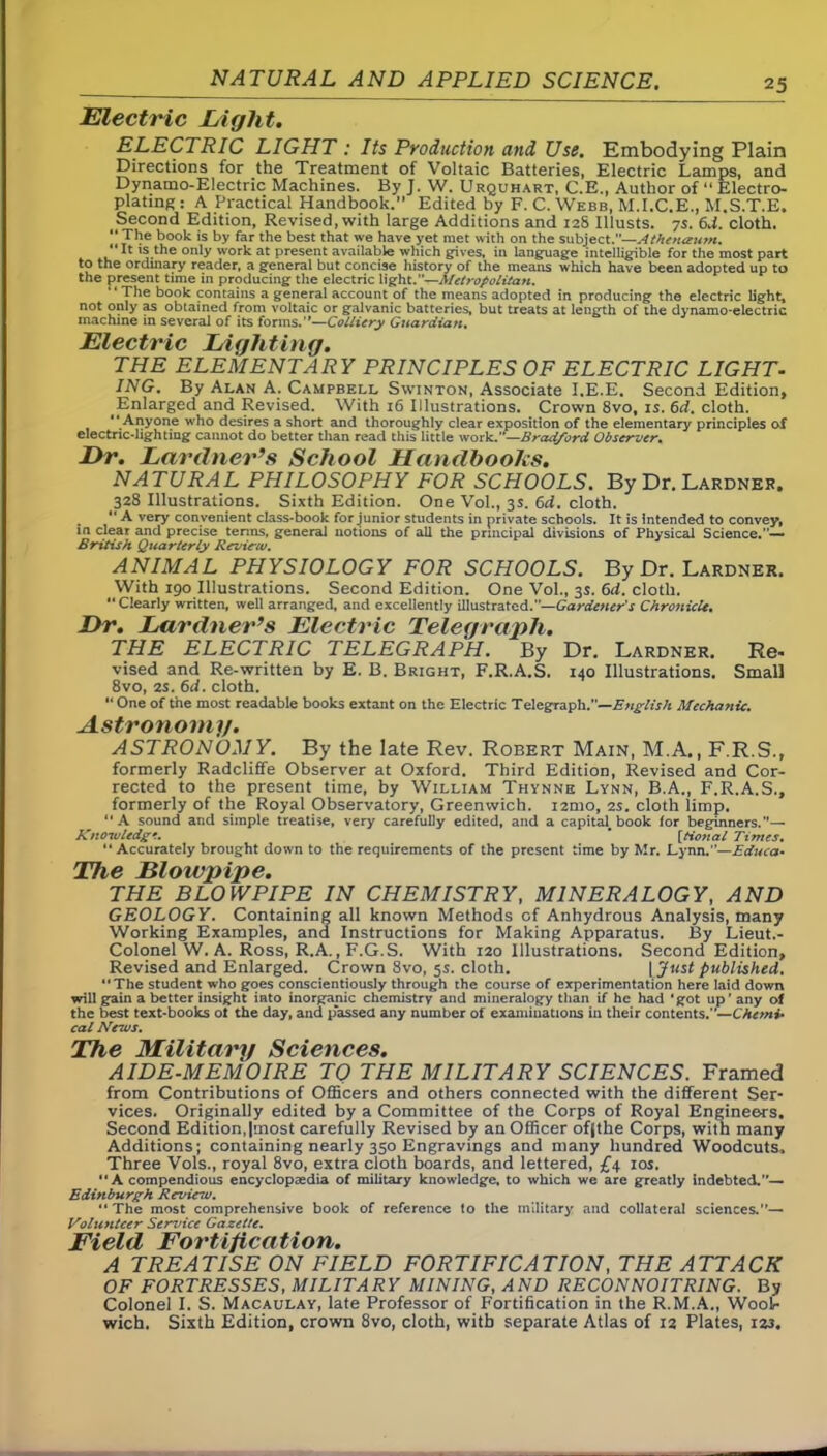Electric Light. ELECTRIC LIGHT : Its Production and Use. Embodying Plain Directions for the Treatment of Voltaic Batteries, Electric Lamps, and Dynamo-Electric Machines. By J. W. Urquhart, C.E., Author of “ Electro- plating: A Practical Handbook.” Edited by F. C. Webb, M.I.C.E., M.S.T.E. Second Edition, Revised, with large Additions and 128 Illusts. 7s. 6d. cloth. “The book is by far the best that we have yet met with on the subject .—Athenceum. “ It is the only work at present available which gives, in language intelligible for the most part to the ordinary reader, a general but concise history of the means which have been adopted up to the present time in producing the electric light.”—Metropolitan. * The book contains a general account of the means adopted in producing the electric light, not only as obtained from voltaic or galvanic batteries, but treats at length of the dynamo-electric machine in several of its forms.—Colliery Guardian. Electric Lighting. THE ELEMENTARY PRINCIPLES OF ELECTRIC LIGHT- ING. By Alan A. Campbell Swinton, Associate I.E.E. Second Edition, Enlarged and Revised. With 16 Illustrations. Crown 8vo, is. 6d. cloth. “ Anyone who desires a short and thoroughly clear exposition of the elementary principles of electric-lighting cannot do better than read this little work.—Bradford Observer. Dr. Lardner’s School Handbooks. NATURAL PHILOSOPHY FOR SCHOOLS. By Dr. Lardner. 328 Illustrations. Sixth Edition. One Vol., 3s. 6d. cloth. .  A very convenient class-book for junior students in private schools. It is intended to convey, in clear and precise terms, general notions of all the principal divisions of Physical Science.”— British Quarterly Revie-iv. ANIMAL PHYSIOLOGY FOR SCHOOLS. By Dr. Lardner. With 190 Illustrations. Second Edition. One Vol., 3s. 6cl. cloth.  Clearly written, well arranged, and excellently illustrated.—Gardener's Chroniclt. Dr. Lardner’s Electric Telegraph. THE ELECTRIC TELEGRAPH. By Dr. Lardner. Re- vised and Re-written by E. B. Bright, F.R.A.S. 140 Illustrations. Small 8vo, 2S. 6d. cloth. “ One of the most readable books extant on the Electric Telegraph —English Mechanic. Astronomy. ASTRONOMY. By the late Rev. Robert Main, M.A., F.R.S., formerly Radcliffe Observer at Oxford. Third Edition, Revised and Cor- rected to the present time, by William Thynne Lynn, B.A., F.R.A.S., formerly of the Royal Observatory, Greenwich, nmo, 2s. cloth limp. “A sound and simple treatise, very carefully edited, and a capita^ book for beginners.”— Knowledge. * [tional Times. “ Accurately brought down to the requirements of the present time by Mr. Lynn.”—Educa• The K/01/ip ij}er THE BLOWPIPE IN CHEMISTRY, MINERALOGY, AND GEOLOGY. Containing all known Methods of Anhydrous Analysis, many Working Examples, and Instructions for Making Apparatus. By Lieut.- Colonel W. A. Ross, R.A., F.G.S. With 120 Illustrations. Second Edition, Revised and Enlarged. Crown 8vo, 5s. cloth. VJust published. “The student who goes conscientiously through the course of experimentation here laid down will gain a better insight into inorganic chemistry and mineralogy than if he had 'got up'any of the best text-books ot the day, and passed any number of examinations in their contents.— Chemi- cal News. The Military Sciences. AIDE-MEMOIRE TQ THE MILITARY SCIENCES. Framed from Contributions of Officers and others connected with the different Ser- vices. Originally edited by a Committee of the Corps of Royal Engineers. Second Edition,Imost carefully Revised by an Officer ofjthe Corps, with many Additions; containing nearly 350 Engravings and many hundred Woodcuts, Three Vols., royal 8vo, extra cloth boards, and lettered, £4 10s.  A compendious encyclopaedia of military knowledge, to which we are greatly indebted.— Edinburgh Rcvinu. “ The most comprehensive book of reference to the military and collateral sciences.— Volunteer Service Gazette. Field Fortification. A TREATISE ON FIELD FORTIFICATION, THE ATTACK OF FORTRESSES, MILITARY MINING, AND RECONNOITRING. By Colonel I. S. Macaulay, late Professor of Fortification in the R.M.A., Wool- wich. Sixth Edition, crown 8vo, cloth, with separate Atlas of 12 Plates, 123.