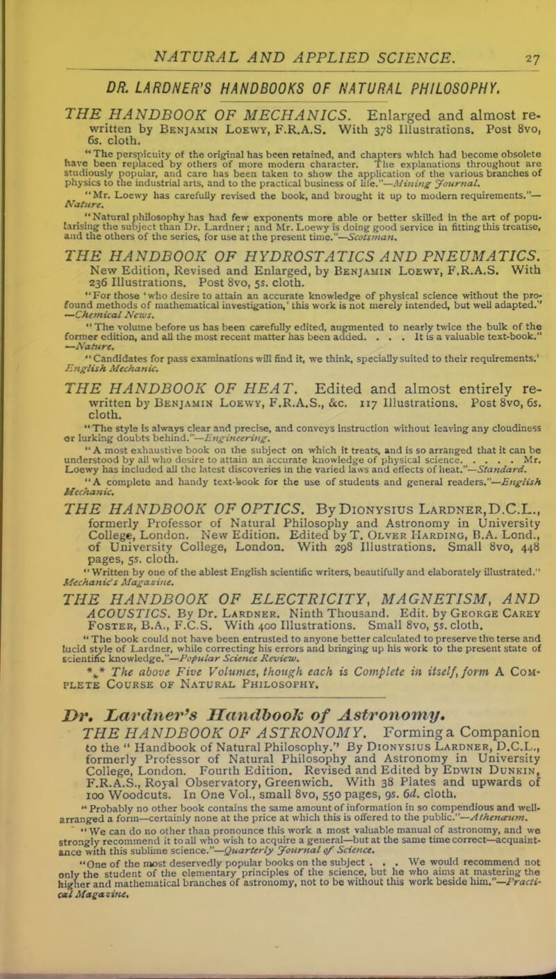 DR. LARDNER’S HANDBOOKS OF NATURAL PHILOSOPHY. THE HANDBOOK OF MECHANICS. Enlarged and almost re- written by Benjamin Loewy, F.R.A.S. With 378 Illustrations. Post 8vo, 6s. cloth. “ The perspicuity of the original has been retained, and chapters which had become obsolete have been replaced by others of more modern character. The explanations throughout are studiously popular, and care has been taken to show the application of the various branches of physics to the industrial arts, and to the practical business of life.—Mining Journal. “Mr. Loewy has carefully revised the book, and brought it up to modern requirements.”— Nature. “Natural philosophy has had few exponents more able or better skilled in the art of popu- larising the subject than Dr. Lardner ; and Mr. Loewy is doing good service in fitting this treatise, and the others of the series, for use at the present time.”—Scotsman. THE HANDBOOK OF HYDROSTATICS AND PNEUMATICS. New Edition, Revised and Enlarged, by Benjamin Loewy, F.R.A.S. With 236 Illustrations. Post 8vo, 5s. cloth. “For those ‘who desire to attain an accurate knowledge of physical science without the pro- found methods of mathematical investigation,’ this work is not merely intended, but well adapted.'' —Chemical News. “ The volume before us has been carefully edited, augmented to nearly twice the bulk of the former edition, and all the most recent matter has been added. . . . It is a valuable text-book.” —Nature. “ Candidates for pass examinations will find it, we think, specially suited to their requirements.’ English Mechanic. THE HANDBOOK OF HEAT. Edited and almost entirely re- written by Benjamin Loewy, F.R.A.S., &c. 117 Illustrations. Post 8vo, 6s. cloth. “ The style is always clear and precise, and conveys instruction without leaving any cloudiness or lurking doubts behind.—Engineering. “A most exhaustive book on the subject on which it treats, and is so arranged that it can be understood by all who desire to attain an accurate knowledge of physical science Mr. Loewy has included all the latest discoveries in the varied laws and effects of heat.—Standard. “A complete and handy text-book for the use of students and general readers.—English Mechanic. THE HANDBOOK OF OPTICS. By Dionysius Lardner,D.C.L., formerly Professor of Natural Philosophy and Astronomy in University College, London. New Edition. Edited byT. Olver Harding, B.A. Lond., of University College, London. With 298 Illustrations. Small 8vo, 448 pages, ss. cloth. “Written by one of the ablest English scientific writers, beautifully and elaborately illustrated. Mechanic's Magazine. THE HANDBOOK OF ELECTRICITY, MAGNETISM, AND ACOUSTICS. By Dr. Lardner. Ninth Thousand. Edit, by George Carey Foster, B.A., F.C.S. With 400 Illustrations. Small 8vo, 5s. cloth. “ The book could not have been entrusted to anyone better calculated to preserve the terse and lucid style of Lardner, while correcting his errors and bringing up his work to the present state of scientific knowledge.—Popular Science Review. V* The above Five Volumes, though each is Complete in itself, form A Com- plete Course of Natural Philosophy. Dr. Lardner’s Handbook of Astronomy. THE HANDBOOK OF ASTRONOMY. Forming a Companion to the “ Handbook of Natural Philosophy.’’ By Dionysius Lardner, D.C.L., formerly Professor of Natural Philosophy and Astronomy in University College, London. Fourth Edition. Revised and Edited by Edwin Dunkin, P'.R.A.S., Royal Observatory, Greenwich. With 38 Plates and upwards of 100 Woodcuts. In One Vol., small 8vo, 550 pages, 9s. 6d. cloth. “ Probably no other book contains the same amount of information in so compendious and well- arranged a form—certainly none at the price at which this is offered to the public.”—Athenaum. “ We can do no other than pronounce this work a most valuable manual of astronomy, and we strongly recommend it to all who wish to acquire a general—but at the same time correct—acquaint- ance with this sublime science.”—Quarterly Journal 0/ Science. “One of the most deservedly popular books on the subject . . . We would recommend not only the student of the elementary principles of the science, but he who aims at mastering the higher and mathematical branches of astronomy, not to be without this work beside him.—Practi- cal Magazine.