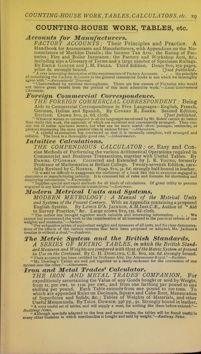 COUNTING-HOUSE WORK, TABLES, etc. Accounts for Manufacturers. FACTORY ACCOUNTS: Their Principles and Practice. A Handbook for Accountants and Manufacturers, with Appendices on the No- menclature of Machine Details; the Income Tax Acts; the Rating of Fac- tories ; Fire and Boiler Insurance; the Factory and Workshop Acts, &c., including also a Glossary of Terms and a large number of Specimen Rulings. By Emile Garcke and J. M. Fells. Third Edition. Demy 8vo, 250 pages, price 6s. strongly bound. [Just published, “ A very interesting description of the requirements of Factory Accounts. . . . the principle of assimilating the Factory Accounts to the general commercial books is one which we thoroughly agree with.”—Accountants' Journal. “ Characterised by extreme thoroughness. There are few owners of Factories who would not derive great benefit from the perusal of this most admirable work.”—Local Govertiment Chronicle. Foreign Commercial Correspondence. THE FOREIGN COMMERCIAL CORRESPONDENT: Being Aids to Commercial Correspondence in Five Languages—English, French, German, Italian and Spanish. By Conrad E. Baker. Second Edition, Revised. Crown 8vo, 3s. 6d. cloth. [Just published. '• Whoever wishes to correspond in all the languages mentioned by Mr. Baker cannot do better than study this work, the materials of which are excellent and conveniently arranged. They con- sist not of entire specimen letters, but what are far more useful—short passages, sentences, or phrases expressing the same general idea in various form(i.—Athe?ueum. “A careful examination has convinced us that it is unusually complete, well arranged and reliable. The book is a thoroughly good one.”—Schoolmaster, Intuitive Calculations. THE COMPENDIOUS CALCULATOR; or, Easy and Con- cise Methods of Performing the various Arithmetical Operations required in Commercial and Business Transactions, together with Useful Tables. By Daniel 0‘Gorman. Corrected and Extended by J. R. Young, formerly Professor of Mathematics at Belfast College, Twenty-seventh Edition, care- fully Revised by C. Norris. Fcap. 8vo, 3s. 6d. strongly half-bound in leather. “ It w ould be difficult to exaggerate the usefulness of a book like this to everyone engaged in commerce or manufacturing industry. It is crammed full of rules and formulae for shortening and employing calculations.”—Knowledge. “ Supplies special and rapid methods for all kinds of calculations. Of great utility to persons engaged in any kind of commercial transactions.”—Scotsman. Modern Metrical Units and Systems. MODERN METROLOGY: A Manual of the Metrical Units and Systems of the Present Century. With an Appendix containing a proposed English System. By Lowis D’A. Jackson, A.M.Inst.C.E., Author of “ Aid to Survey Practice,” &c. Large crown 8vo, 12s. 6d. cloth. “The author lias brought together much valuable and interesting information. . . . We cannot but recommend the work to the consideration of all interested in the practical reform of our weights and measures.”—Nature. “ For exhaustive tables of equivalent weights and measures of all sorts, and for clear demonstra- tions of the effects of the various systems that have been proposed or adopted, Mr. Jackson’s treatise is without a rival.”—Academy. The Metric System and the British Standards. A SERIES OF METRIC TABLES, in which the British Stand- ard Measures and Weights are compared with those of the Metric System at present in Use on the Continent. By C. H. Dowling, C.E. 8vo, ios. 6d. strongly bound. “ Their accuracy has been certified by Professor Airy, the Astronomer-Royal.”—Builder. “Mr. Dowling's Tables are well put together as a ready-reckoner for the conversion of one system into the other.”—Athenceum. Iron and Metal Trades’ Calculator. THE IRON AND METAL TRADES’ COMPANION. For expeditiously ascertaining the Value of any Goods bought or sold by Weight, from is. per cwt. to 112s. per cwt., and from one farthing per pound to one shilling per pound. Each Table extends-from one pound to 100 tons. To which are appended Rules on Decimals, Square and Cube Root, Mensuration of Superficies and Solids, &c.; Tables of Weights of Materials, and other Useful Memoranda. By Thos. Downie. 396 pp„ 9s. Strongly bound in leather. “ A most useful set of tables, and will supply a want, for nothing like them before existed.”— ^‘Xffhou^ specially adapted to the Iron and metal trades, the tables will be found useful in every other business in which merchandise is bought and sold by weight.—Railway News.