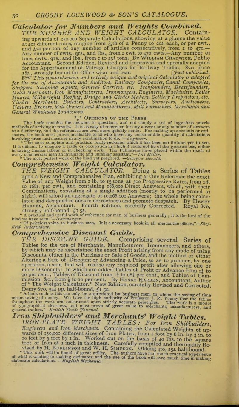 Calculator for Numbers and Weights Combined. THE NUMBER AND WEIGHT CALCULATOR. Contain- ing upwards of 250,000 Separate Calculations, showing at a glance the value at 421 different rates, ranging from Ath of a Penny to 20s. each, or per cwt., and £20 per ton, of any number of articles consecutively, from 1 to 470.— Any number of cwts., qrs., and lbs., from 1 cwt. to 470 cwts.—Any number ol tons, cwts., qrs., and lbs., from 1 to 23$ tons. By William Chadwick, Public Accountant. Second Edition, Revised and Improved, and specially adapted for the Apportionment of Mileage Charges for Railway Traffic. 8vo, price 18s., strongly bound for Office wear and tear. [Just published. IS” This comprehensive and entirely unique and original Calculator is adapted for the use of Accountants and Auditors, Railway Companies, Canal Companies, Shippers, Shipping Agents, General Carriers, etc. Iron/ounders, Brassfounders, Metal Merchants, Iron Manufacturers, Ironmongers, Engineers, Machinists, Boiler Makers, Millwrights, Roofing, Bridge and Girder Makers, Colliery Proprietors, etc. Timber Merchants, Builders, Contractors, Architects, Surveyors, Auctioneers, Valuers, Brokers, Mill Owners and Manufacturers, Mill Furnishers, Merchants and General Wholesale Tradesmen. *** Opinions of the Press. The book contains the answers to questions, and not simply a set of Ingenious puzzle methods of arriving at results. It is as easy of reference for any answer or any number of answers as a dictionary, and the references are even more quickly made. For making up accounts or esti- mates, the book must prove invaluable to all who have any considerable quantity of calculations involving price and measure in any combination to do.—E?tgineer. “ The most complete and practical ready reckoner which it has been our fortune yet to see. It is difficult to imagine a trade or occupation in which it could not be of the greatest use, either In saving human labour or in checking work. The Publishers have placed within the reach ol every commercial man an invaluable and unfailing assistant.—The Miller. “ The most perfect work of the kind yet prepared.—Glasgow Herald. Comprehensive Weight Calculator. THE WEIGHT CALCULATOR. Being a Series of Tables upon a New and Comprehensive Plan, exhibiting at One Reference the exact Value of any Weight from 1 lb. to 15 tons, at 300 Progressive Rates, from id. to 168s. per cwt., and containing 186,000 Direct Answers, which, with their Combinations, consisting of a single addition (mostly to be performed at sight), will afford an aggregate of 10,266,000 Answers; the whole being calcu- lated and designed to ensure correctness and promote despatch. By Henry Harben, Accountant. Fourth Edition, carefully Corrected. Royal 8vo, strongly half-bound, £1 5s. “ A practical and useful work of reference for men of business generally ; it is the best of the kind we have seen.Ironmonger. “Of priceless value to business men. It is a necessary book in all mercantile offices.—She/- field Independent. Comprehensive Discount Guide. THE DISCOUNT GUIDE. Comprising several Series of Tables for the use of Merchants, Manufacturers, Ironmongers, and others, by which may be ascertained the exact Profit arising from any mode of using Discounts, either in the Purchase or Sale of Goods, and the method of either Altering a Rate of Discount or Advancing a Price, so as to produce, by one operation, a sum that will realise any required profit after allowing one or more Discounts : to which are added Tables of Profit or Advance from ij to 90 per cent., Tables of Discount from if to g8f per cent., and Tables of Com- mission, &c., from \ to 10 per cent. By Henry Harben, Accountant, Author of “ The Weight Calculator.” New Edition, carefully Revised and Corrected Demy 8vo, 544 pp. half-bound, £1 5s. “ A book such as this can only be appreciated by business men, to whom the saving of time means saving of money. We have the high authority of Professor J. R. Young that the tables throughout the work are constructed upon strictly accurate principles. The work is a model of typographical clearness, and must prove of great value to merchants, manufacturers and general traders.—British Trade Journal. ’ Iron Shipbuilders’ and Merchants’ Weight Tables IRON-PLATE WEIGHT TABLES: For Iron Shipbuilders, Engineers and Iron Merchants. Containing the Calculated Weights of up- wards of 150,000 different sizes of Iron Plates, from 1 foot by 6 in by 1 in to 10 feet by 5 feet by 1 in. Worked out on the basis of 40 lbs. to the square foot of Iron of 1 inch in thickness. Carefully compiled and thorou°hly Re- vised by H. Burlinson and W. H. Simpson. Oblong 4to, 25s. bali-liound “This work will be found of great utility. The authors have had much practical experience of what is wanting in making estimates; and the use of the book will save much time in rnakine elaborate calculations. —English Mechanic.