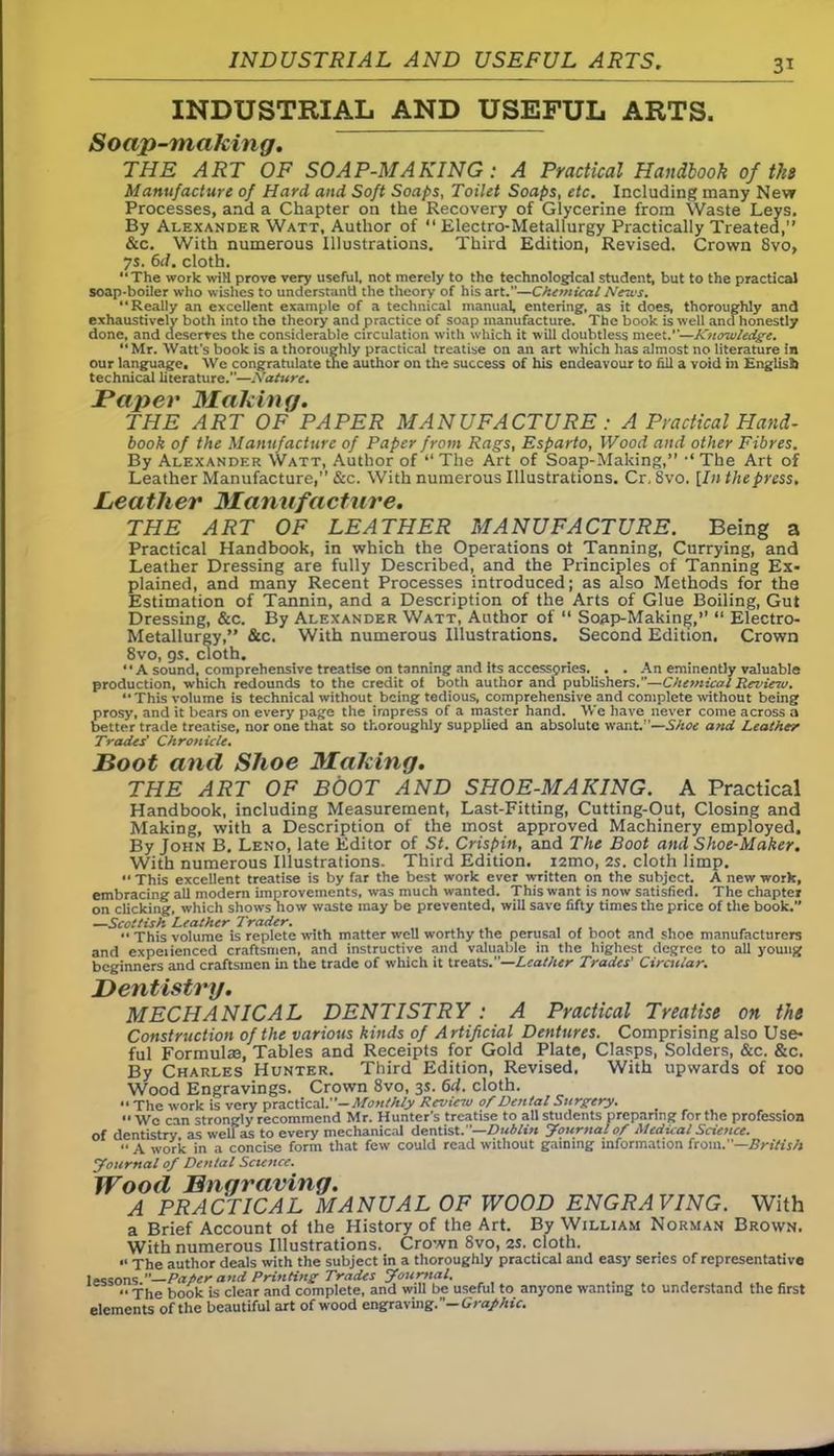 INDUSTRIAL AND USEFUL ARTS. Soap-making. THE ART OF SOAP-MAKING : A Practical Handbook of tits Manufacture of Hard and Soft Soaps, Toilet Soaps, etc. Including many New Processes, and a Chapter on the Recovery of Glycerine from Waste Leys. By Alexander Watt, Author of 44 Electro-Metallurgy Practically Treated,” &c. With numerous Illustrations. Third Edition, Revised. Crown 8vo, 7s. 6d. cloth. The work wiH prove very useful, not merely to the technological student, but to the practical soap-boiler who wishes to understand the theory of his art.”—Chemical News. ‘‘Really an excellent example of a technical manual, entering, as it does, thoroughly and exhaustively both into the theory and practice of soap manufacture. The book is well and honestly done, and deserves the considerable circulation with which it will doubtless meet.—Knowledge. Mr. Watt’s book is a thoroughly practical treatise on an art -which has almost no literature in our language. We congratulate tne author on the success of his endeavour to fill a void in English technical literature.—Nature. Paper Making. THE ART OF PAPER MANUFACTURE : A Practical Hand- book of the Manufacture of Paper from Rags, Esparto, Wood and other Fibres. By Alexander Watt, Author of “ The Art of Soap-Making,” ■“ The Art of Leather Manufacture,” &c. With numerous Illustrations. Cr, 8vo. [In the press. Leather Manufacture. THE ART OF LEATHER MANUFACTURE. Being a Practical Handbook, in which the Operations ot Tanning, Currying, and Leather Dressing are fully Described, and the Principles of Tanning Ex- plained, and many Recent Processes introduced; as also Methods for the Estimation of Tannin, and a Description of the Arts of Glue Boiling, Gut Dressing, &c. By Alexander Watt, Author of “ Soap-Making,’’ “ Electro- Metallurgy,” &c. With numerous Illustrations. Second Edition. Crown 8vo, 9s. cloth. “A sound, comprehensive treatise on tanning and its accessories. . .An eminently valuable production, which redounds to the credit of both author and publishers.”—-Chemical Review. “This volume is technical without being tedious, comprehensive and complete without being prosy, and it bears on every page the impress of a master hand. We have never come across a better trade treatise, nor one that so thoroughly supplied an absolute want—Shoe and Leather Trades' Chronicle. Boot and Shoe Making. THE ART OF BOOT AND SHOE-MAKING. A Practical Handbook, including Measurement, Last-Fitting, Cutting-Out, Closing and Making, with a Description of the most approved Machinery employed. By John B. Leno, late Editor of St. Crispin, and The Boot and Shoe-Maker. With numerous Illustrations. Third Edition. i2mo, 2s. cloth limp. •• This excellent treatise is by far the best work ever written on the subject. A new work, embracing all modern improvements, was much wanted. This want is now satisfied. The chapter on clicking, which shows how waste may be prevented, will save fifty times the price of the book.” —Scottish Leather Trader. “ This volume is replete with matter well worthy the perusal of boot and shoe manufacturers and experienced craftsmen, and instructive and valuable in the highest degree to all young beginners and craftsmen in the trade of which it treats.”—Leather Trades' Circular. Dentistry. MECHANICAL DENTISTRY : A Practical Treatise on the Construction of the various kinds of Artificial Dentures. Comprising also Use- ful Formulas, Tables and Receipts for Gold Plate, Clasps, Solders, &c. &c. By Charles Hunter. Third Edition, Revised. With upwards of ioo Wood Engravings. Crown 8vo, 3s. 6d. cloth.  The work is very practical.' '-Monthly Review of Dental Surgery. it wo can strongly recommend Mr. Hunter’s treatise to all students preparing for the profession of dentistry as well as to every mechanical dentist. '—Dublin Journal of Medical Science. “ A work in a concise form that few could read without gaining information from.”—British Journal of Dental Science. Wood Engraving. A PRACTICAL MANUAL OF WOOD ENGRAVING. With a Brief Account of the History of the Art. By William Norman Brown, With numerous Illustrations. Crown 8vo, 2s. cloth. “ The author deals with the subject in a thoroughly practical and easy series of representative lessons ” Pafier and Printing Trades Journal. .. j|ie book is clear and complete, and will be useful to anyone wanting to understand the first elements of the beautiful art of wood engraving.”— Graf hie.
