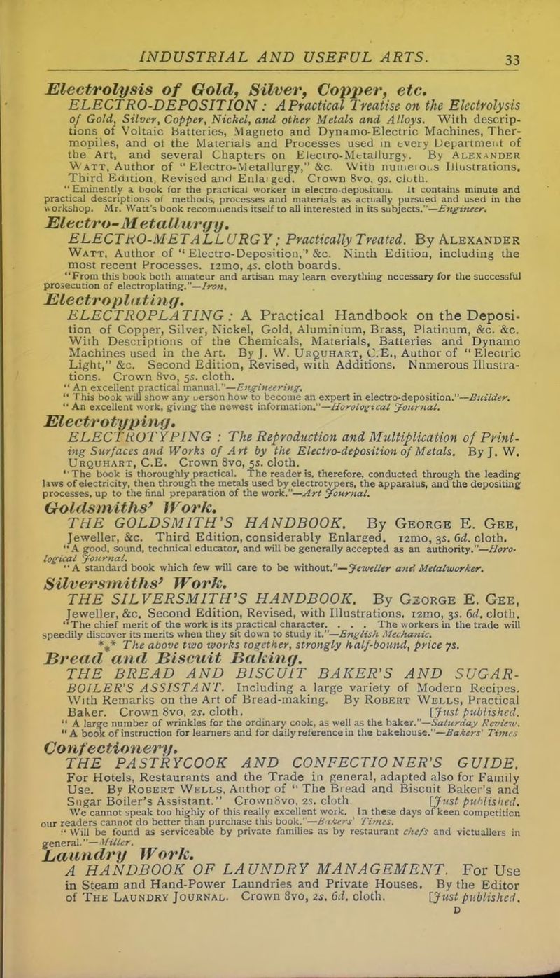 Electrolysis of Gold, Silver, Copper, etc. ELECTRO-DEPOSITION : APractical Treatise on the Electrolysis of Gold, Silver, Copper, Nickel, and other Metals and Alloys. With descrip- tions of Voltaic batteries, Magneto and Dynamo-Electric Machines, Ther- mopiles, and ot the Materials and Processes used in every Department of the Art, and several Chapters on Electro-Metallurg). By Alexander Watt, Author of “ Electro-Metallurgy, &c. With numerous Illustrations. Third Edition, Revised and Enlarged. Crown 8vo. 9s. cloth. “ Eminently a book for the practical worker in electro-deposition. It contains minute and practical descriptions of methods, processes and materials as actually pursued and used in the workshop. Mr. Watt's book recommends itself to all interested in its subjects.—Engineer. Electro-Metallurgy. ELECTRO-METALLURGY; Practically Treated. By Alexander Watt. Author of “ Electro-Deposition,'* &c. Ninth Edition, including the most recent Processes. i2mo, 4s. cloth boards. From this book both amateur and artisan may learn everything necessary for the successful prosecution of electroplating.”—Iron. Electroplating. ELECTROPLATING : A Practical Handbook on the Deposi- tion of Copper, Silver, Nickel, Gold, Aluminium, Brass, Platinum, &c. &c. With Descriptions of the Chemicals, Materials, Batteries and Dynamo Machines used in the Art. By J. W. Uk^uhart, C.E., Author of 11 Electric Light,” &c. Second Edition, Revised, with Additions. Nnmerous Illustra- tions. Crown 8vo, 5s. cloth. An excellent practical manual.”—Engineering, “ This book will show any i.erson how to become an expert in electro-deposition.”—Builder. “ An excellent work, giving the newest information.”—Horological Journal. Electrotyping. ELECTROTYPING : The Reproduction and Multiplication of Print- ing Surfaces and Works of Art by the Electro-deposition of Metals. By J. W. Urquhart, C.E. Crown 8vo, 5s. cloth. ‘ The book is thoroughly practical. The reader is, therefore, conducted through the leading liws of electricity, then through the metals used by electrotypers, the apparatus, and the depositing processes, up to the final preparation of the work.”—Art Journal. Goldsmiths’ Work. THE GOLDSMITH’S HANDBOOK. By George E. Gee, Jeweller, &c. Third Edition, considerably Enlarged. i2mo, 3s. 6d. cloth. A good, sound, technical educator, and will be generally accepted as an authority.”—Horo• logical Journal. A standard book which few will care to be without.”—Jeweller and Metalworker. Silversmiths’ Work. THE SILVERSMITH’S HANDBOOK. By George E. Gee, Jeweller, &c. Second Edition, Revised, with Illustrations. i2mo, 3s. 6d. cloth. The chief merit of the work is its practical character. . . . The workers in the trade will speedily discover its merits when they sit down to study it.”—English Mechanic. %* The above two works together, strongly half-bound, price ys. Bread and Biscuit Baking. THE BREAD AND BISCUIT BAKER'S AND SUGAR- BOILER'S ASSISTANT. Including a large variety of Modern Recipes. With Remarks on the Art of Bread-making. By Robert Wells, Practical Baker. Crown 8vo, 2s. cloth. [Just published. “ A large number of wrinkles for the ordinary cook, as well as the baker.—Saturday Review. A book of instruction for learners and for daily reference in the bakehouse.—Bakers' Times Confectionery. THE PASTRYCOOK AND CONFECTIONER'S GUIDE. For Hotels, Restaurants and the Trade in general, adapted also for Family Use. By Robert Wells, Author of “ The Bread and Biscuit Baker’s and Sugar Boiler’s Assistant.” CrownSvo, 2s. cloth [Just published. We cannot speak too highiy of this really excellent work. In these days of keen competition our readers cannot do better than purchase this book.”—Eaters’ Times. .*• Will be found us serviceable by private families as by restaurant chefs and victuallers in general. ”— Miller. Laundry Work. A HANDBOOK OF LAUNDRY MANAGEMENT. For Use in Steam and Hand-Power Laundries and Private Houses. By the Editor of The Laundry Journal. Crown 8vo, 2s. 6d. cloth. [Just published. D