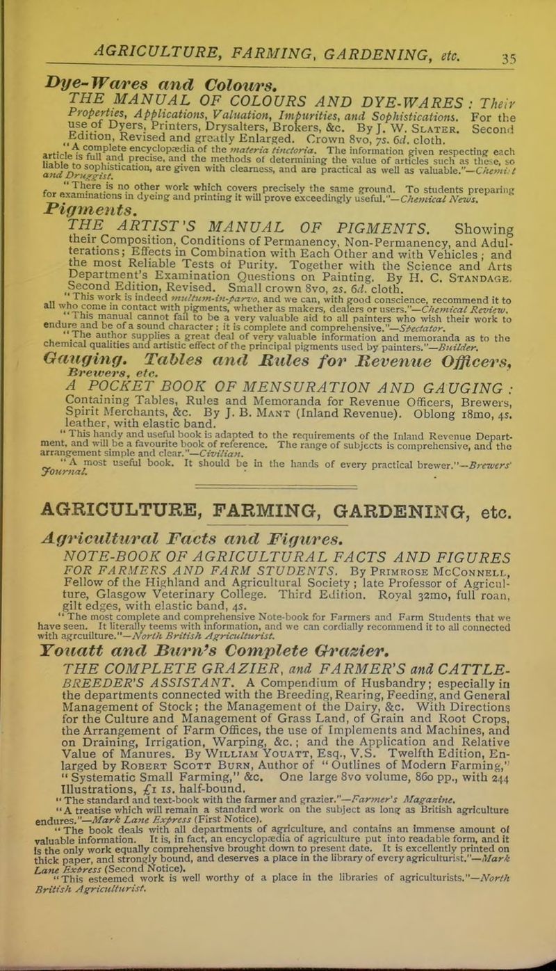 AGRICULTURE, FARMING, GARDENING, etc. 35 Dye-Wares and Colours. THE MANUAL OF COLOURS AND DYE-WARES : Their Properties, Applications, Valuation, Impurities, and Sophistications. For the use ot Dyers, Printers, Drysalters, Brokers, &c. By J. W. Slater. Secon.i Petition, Revised and greatly Enlarged. Crown 8vo, 7s. 6d. cloth. arfiVio ■„Cf),n^'e!ie ency.c*°P:e'Jia of the materia tinctoria. The information given respecting eacli ful> and precise, and the methods of determining the value of articles such as these, so a«rf^t°«S°g/r^t,CaU0H’ aropven with clearness, and are practical as well as valuable.—Chemi. t - There is no other work which covers precisely the same ground. To students preparing lor examinations in dyeing and printing it will prove exceedingly useful.— Chemical News. Pigments. THE ARTIST'S MANUAL OF PIGMENTS. Showing their Composition, Conditions of Permanency, Non-Permanency, and Adul- terations; Effects in Combination with Each Other and with Vehicles ; and the most Reliable Tests of Purity. Together with the Science and Arts Department’s Examination Questions on Painting. By H. C. Standage. ^Second Edition, Revised. Small crown 8vo, 2s. 6d. cloth. .. ‘ This wo.fk ,s indeed tnultuyn-in-parz'o, and we can, with good conscience, recommend it to aI1 £.ome m contact with pigments, whether as makers, dealers or users.”—Chemical Review. a * his manual cannot fail to be a very valuable aid to all painters who wish their work to enclV.r5-?nd °‘ a sound character; it is complete and comprehensive.”—Spectator. . * . ,e author supplies a great deal of very valuable information and memoranda as to the chemical qualities and artistic effect of the principal pigments used by painters.”—Builder. Gauging. Tables and Rules for Revenue Officers, Hvctvcps etc* A POCKET BOOK OF MENSURATION AND GAUGING: Containing Tables, Rules and Memoranda for Revenue Officers, Brewers, Spirit Merchants, &c. By J. B. Mant (Inland Revenue). Oblong i8mo, 4s. leather, with elastic band. “ This handy and useful book is adapted to the requirements of the Inland Revenue Depart- ment, and will be a favourite book of reference. The range of subjects is comprehensive, and the arrangement simple and clear.”—Civilian. “A most useful book. It should be in the hands of every practical brewer.”—Brewers' yournal. AGRICULTURE, FARMING, GARDENING, etc. Agricultural Facts and Figures. NOTE-BOOK OF AGRICULTURAL FACTS AND FIGURES FOR FARMERS AND FARM STUDENTS. By Primrose McConnell, Fellow of the Highland and Agricultural Society; late Professor of Agricul- ture, Glasgow Veterinary College. Third Edition. Royal 32mo, full roan, gilt edges, with elastic band, 4s. “ The most complete and comprehensive Note-book for Farmers and Farm Students that we have seen. It literally teems with information, and we can cordially recommend it to all connected with agrcuilture.—North British Agriculturist. Youatt and Burn’s Complete Grazier. THE COMPLETE GRAZIER, and FARMER'S and CATTLE- BREEDER’S ASSISTANT. A Compendium of Husbandry; especially in the departments connected with the Breeding, Rearing, Feeding, and General Management of Stock ; the Management of the Dairy, &c. With Directions for the Culture and Management of Grass Land, of Grain and Root Crops, the Arrangement of Farm Offices, the use of Implements and Machines, and on Draining, Irrigation, Warping, &c.; and the Application and Relative Value of Manures. By William Youatt, Esq., V.S. Twelfth Edition, En- larged by Robert Scott Burn, Author of “ Outlines of Modern Farming,” “ Systematic Small Farming,” &c. One large 8vo volume, 860 pp., with 244 Illustrations, £1 is. half-bound. *■ The standard and text-book with the farmer and grazier.—Farmer’s Magazine. “A treatise which will remain a standard work on the subject as long as British agriculture endures.”—Mark Lane Express (First Notice). “The book deals with all departments of agriculture, and contains an Immense amount of valuable information. It is, in fact, an encyclopedia of agriculture put into readable form, and it Is the only work equally comprehensive brought down to present date. It is excellently printed on thick paper, and strongly bound, and deserves a place in the library of every agriculturist.”—Mark Lane Extress (Second Notice). “This esteemed work is well worthy of a place in the libraries of agriculturists.”—North British Agriculturist.