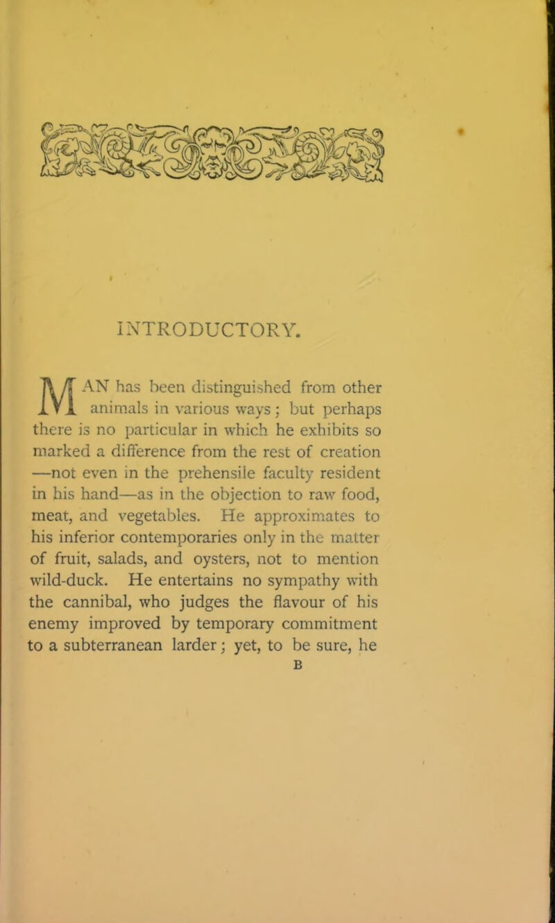 Man has been distinguished from other animals in various ways ; but perhaps there is no particular in which he exhibits so marked a difference from the rest of creation —not even in the prehensile faculty resident in his hand—as in the objection to raw food, meat, and vegetables. He approximates to his inferior contemporaries only in the matter of fruit, salads, and oysters, not to mention wild-duck. He entertains no sympathy with the cannibal, who judges the flavour of his enemy improved by temporary commitment to a subterranean larder; yet, to be sure, he B