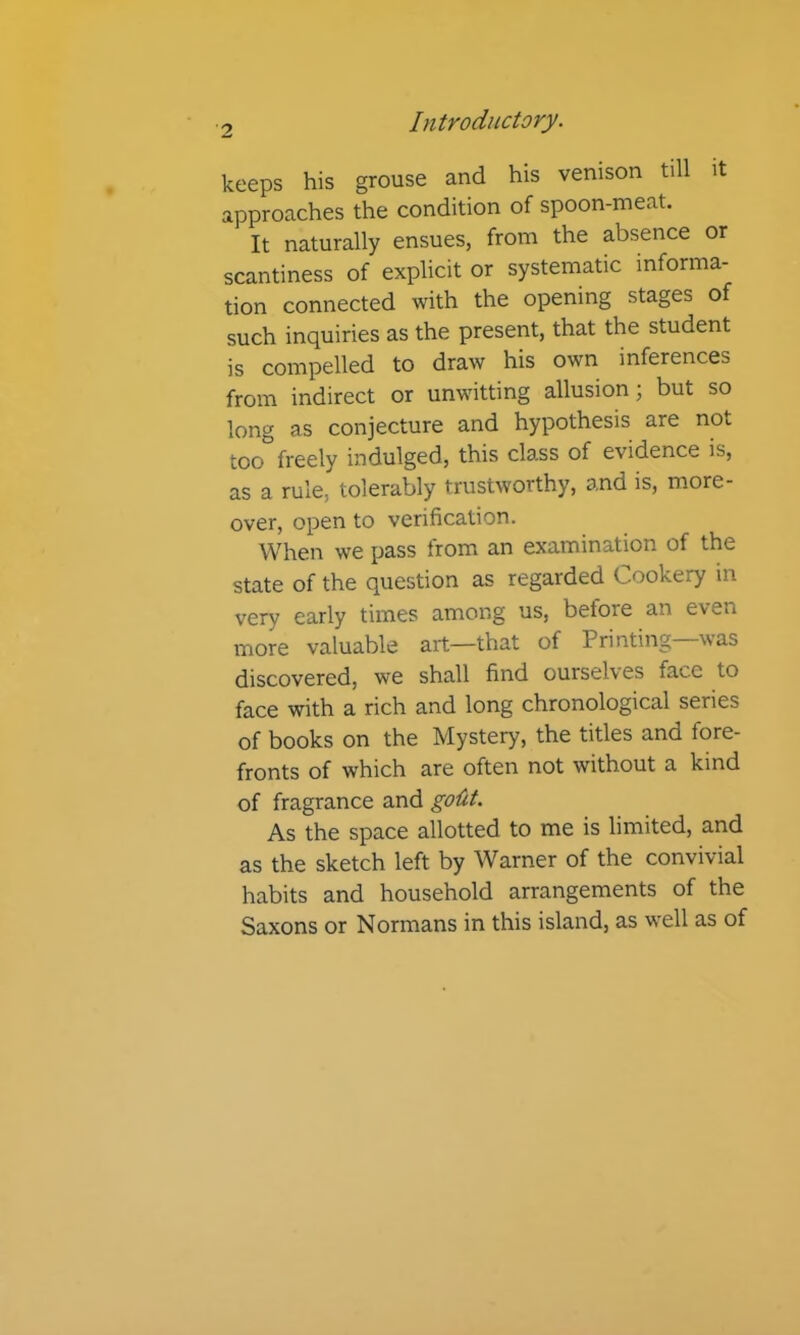 keeps his grouse and his venison till it approaches the condition of spoon-meat. It naturally ensues, from the absence or scantiness of explicit or systematic informa- tion connected with the opening stages of such inquiries as the present, that the student is compelled to draw his own inferences from indirect or unwitting allusion; but so long as conjecture and hypothesis are not too freely indulged, this class of evidence is, as a rule, tolerably trustworthy, and is, more- over, open to verification. When we pass trom an examination of the state of the question as regarded Cookery in very early times among us, betore an even more valuable art—that of Printing—was discovered, we shall find ourselves face to face with a rich and long chronological series of books on the Mystery, the titles and fore- fronts of which are often not without a kind of fragrance and goiit. As the space allotted to me is limited, and as the sketch left by Warner of the convivial habits and household arrangements of the Saxons or Normans in this island, as well as of