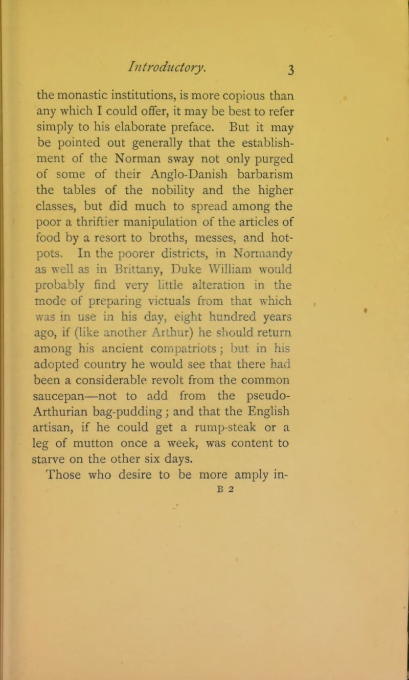 the monastic institutions, is more copious than any which I could offer, it may be best to refer simply to his elaborate preface. But it may be pointed out generally that the establish- ment of the Norman sway not only purged of some of their Anglo-Danish barbarism the tables of the nobility and the higher classes, but did much to spread among the poor a thriftier manipulation of the articles of food by a resort to broths, messes, and hot- pots. In the poorer districts, in Normandy as well as in Brittany, Duke William would probably find very little alteration in the mode of preparing victuals from that which was in use in his day, eight hundred years ago, if (like another Arthur) he should return among his ancient compatriots; but in his adopted country he would see that there had been a considerable revolt from the common saucepan—not to add from the pseudo- Arthurian bag-pudding; and that the English artisan, if he could get a rump-steak or a leg of mutton once a week, was content to starve on the other six days. Those who desire to be more amply in-