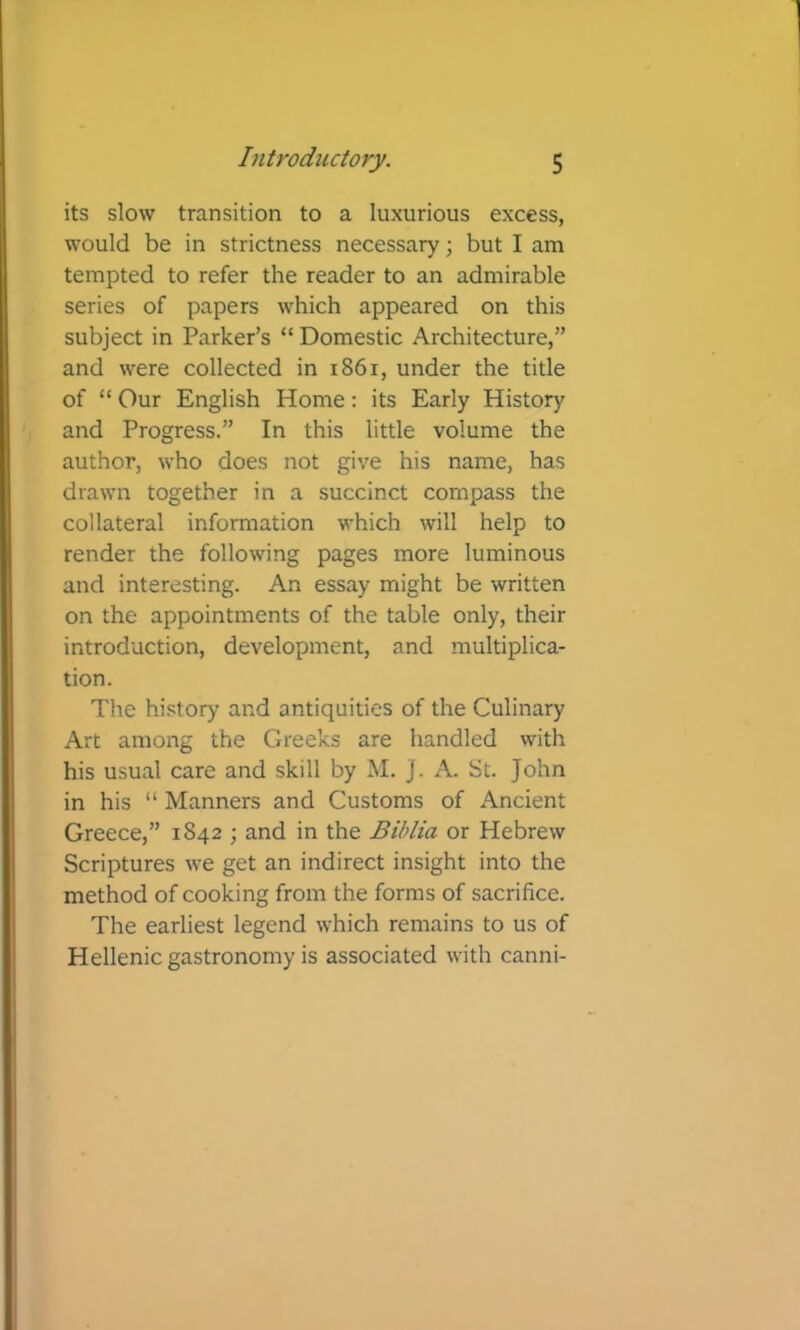 its slow transition to a luxurious excess, would be in strictness necessary; but I am tempted to refer the reader to an admirable series of papers which appeared on this subject in Parker’s “ Domestic Architecture,” and were collected in i86i, under the title of “ Our English Home: its Early History and Progress.” In this little volume the author, who does not give his name, has drawn together in a succinct compass the collateral information which will help to render the following pages more luminous and interesting. An essay might be written on the appointments of the table only, their introduction, development, and multiplica- tion. The hi.'Jtory and antiquities of the Culinary Art among the Greeks are handled with his usual care and skill by M. J. A. St. John in his “ Manners and Customs of Ancient Greece,” 1842 ; and in the Bihlia or Hebrew Scriptures we get an indirect insight into the method of cooking from the forms of sacrifice. The earliest legend which remains to us of Hellenic gastronomy is associated with canni-