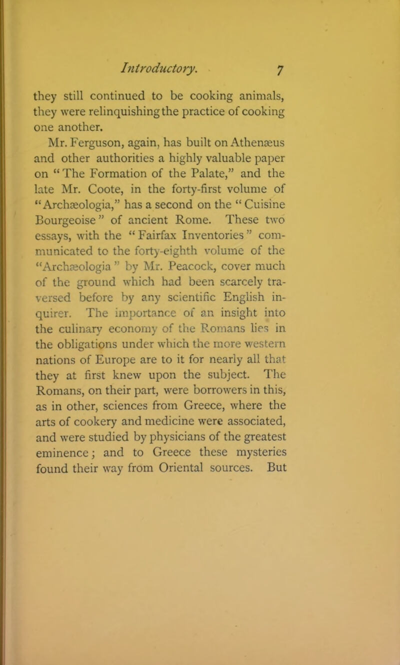 they still continued to be cooking animals, they were relinquishing the practice of cooking one another. Mr. Ferguson, again, has built onAthenjeus and other authorities a highly valuable paper on “ The Formation of the Palate,” and the late Mr. Coote, in the forty-first volume of “ Archoeologia,” has a second on the “ Cuisine Bourgeoise” of ancient Rome. These two essays, with the “Fairfax Inventories” com- municated to the forty-eighth volume of the “Archjeologia ” by Mr. Peacock, cover much of the ground which had been scarcely tra- versed before by any scientific English in- quirer. The importance of an insight into the culinary economy of the Romans lies in the obligations under which the more western nations of Europe are to it for nearly all that they at first knew upon the subject. The Romans, on their part, were borrowers in this, as in other, sciences from Greece, where the arts of cookery and medicine were associated, and were studied by physicians of the greatest eminence; and to Greece these mysteries found their way from Oriental sources. But