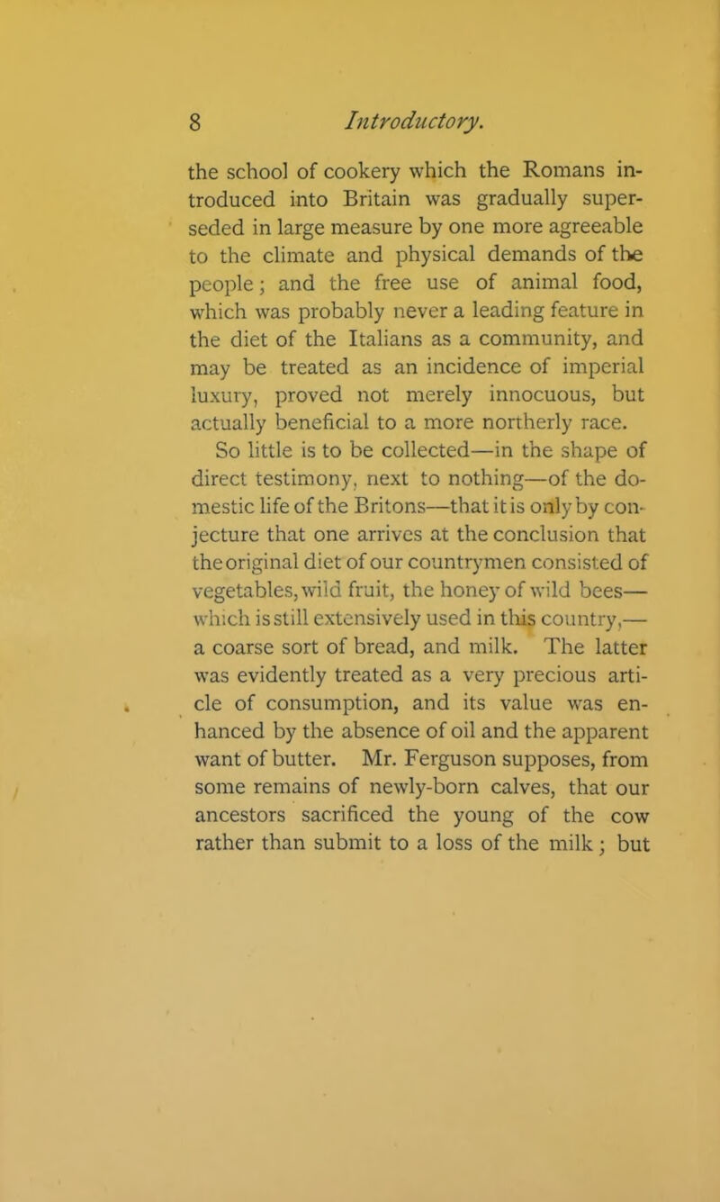 the school of cookery which the Romans in- troduced into Britain was gradually super- seded in large measure by one more agreeable to the climate and physical demands of the people; and the free use of animal food, which was probably never a leading feature in the diet of the Italians as a community, and may be treated as an incidence of imperial luxury, proved not merely innocuous, but actually beneficial to a more northerly race. So little is to be collected—in the shape of direct testimony, next to nothing—of the do- mestic life of the Britons—that it is only by con- jecture that one arrives at the conclusion that the original diet of our countrymen consisted of vegetables, wild fruit, the honey of wild bees— which is still extensively used in tliis country,— a coarse sort of bread, and milk. The latter was evidently treated as a very precious arti- cle of consumption, and its value was en- hanced by the absence of oil and the apparent want of butter. Mr. Ferguson supposes, from some remains of newly-born calves, that our ancestors sacrificed the young of the cow rather than submit to a loss of the milk; but