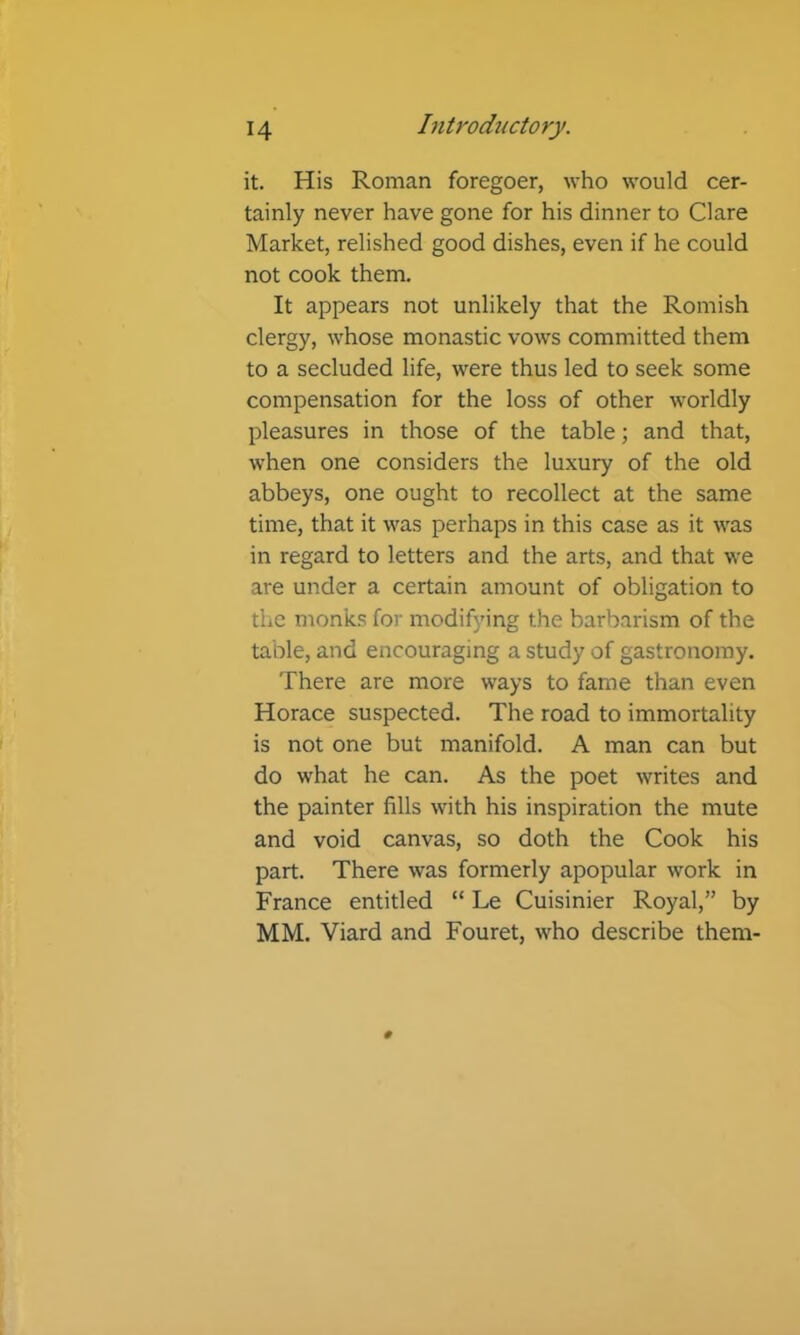 it. His Roman foregoer, who would cer- tainly never have gone for his dinner to Clare Market, relished good dishes, even if he could not cook them. It appears not unlikely that the Romish clergy, whose monastic vows committed them to a secluded life, were thus led to seek some compensation for the loss of other worldly pleasures in those of the table; and that, when one considers the luxury of the old abbeys, one ought to recollect at the same time, that it was perhaps in this case as it was in regard to letters and the arts, and that we are under a certain amount of obligation to the monks for modifying the barbarism of the table, and encouraging a study of gastronomy. There are more ways to fame than even Horace suspected. The road to immortality is not one but manifold. A man can but do what he can. As the poet writes and the painter fills with his inspiration the mute and void canvas, so doth the Cook his part. There was formerly apopular work in France entitled “ Le Cuisinier Royal,” by MM. Viard and Fouret, who describe them-