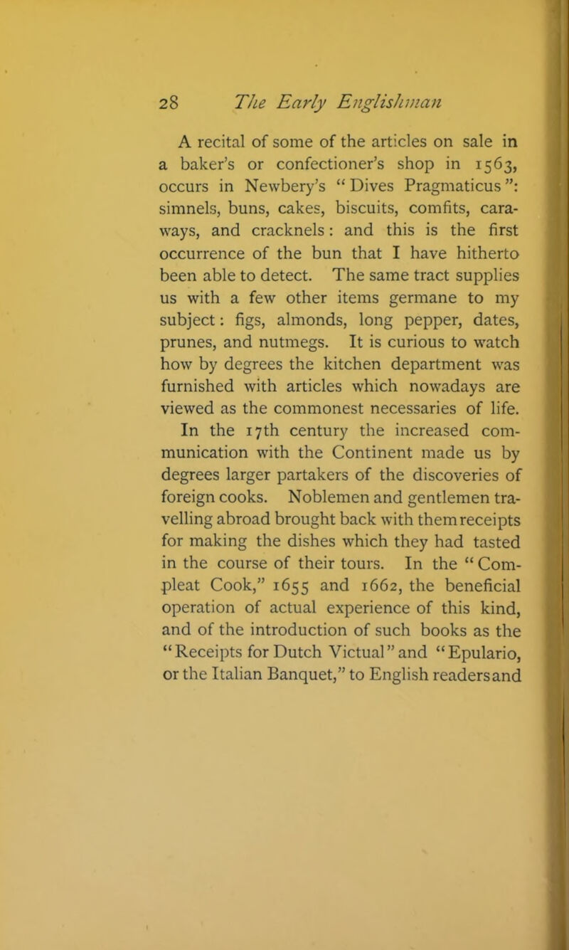 A recital of some of the articles on sale in a baker’s or confectioner’s shop in 1563, occurs in Newbery’s “ Dives Pragmaticus simnels, buns, cakes, biscuits, comfits, cara- ways, and cracknels: and this is the first occurrence of the bun that I have hitherto been able to detect. The same tract supplies us with a few other items germane to my subject: figs, almonds, long pepper, dates, prunes, and nutmegs. It is curious to watch how by degrees the kitchen department was furnished with articles which nowadays are viewed as the commonest necessaries of life. In the 17th century the increased com- munication with the Continent made us by degrees larger partakers of the discoveries of foreign cooks. Noblemen and gentlemen tra- velling abroad brought back with them receipts for making the dishes which they had tasted in the course of their tours. In the “ Corn- pleat Cook,” 1655 and 1662, the beneficial operation of actual experience of this kind, and of the introduction of such books as the “Receipts for Dutch Victual”and “Epulario, or the Italian Banquet,” to English readersand