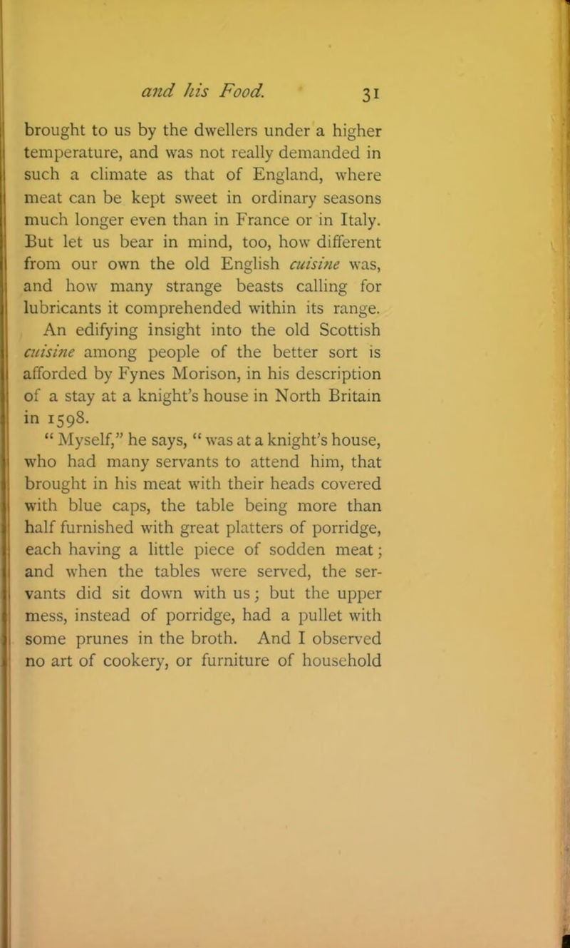brought to us by the dwellers under a higher temperature, and was not really demanded in such a climate as that of England, where meat can be kept sweet in ordinary seasons much longer even than in France or in Italy. But let us bear in mind, too, how different from our own the old English cuisine was, and how many strange beasts calling for lubricants it comprehended within its range. An edifying insight into the old Scottish acisine among people of the better sort is afforded by Fynes Morison, in his description of a stay at a knight’s house in North Britain in 1598. “ Myself,” he says, “ was at a knight’s house, who had many servants to attend him, that brought in his meat with their heads covered I with blue caps, the table being more than I half furnished with great platters of porridge, 1 each having a little piece of sodden meat; I and when the tables were served, the ser- I vants did sit down with us; but the upper : mess, instead of porridge, had a pullet with ! some prunes in the broth. And I observed ■ no art of cookery, or furniture of household