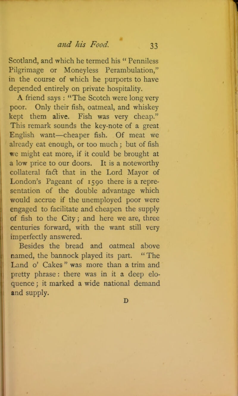 Scotland, and which he termed his “ Penniless Pilgrimage or Moneyless Perambulation,” in the course of which he purports to have depended entirely on private hospitality. A friend says : “The Scotch were long very poor. Only their fish, oatmeal, and whiskey kept them alive. Fish was very cheap.” This remark sounds the key-note of a great English want—cheaper fish. Of meat we already eat enough, or too much : but of fish we might eat more, if it could be brought at a low price to our doors. It is a noteworthy collateral fa<5l that in the Lord Mayor of London’s Pageant of 1590 there is a repre- sentation of the double advantage which would accrue if the unemployed poor were engaged to facilitate and cheapen the supply of fish to the City; and here we are, three centuries forward, with the want still very imperfectly answered. Besides the bread and oatmeal above named, the bannock played its part. “ The Land o’ Cakes ” was more than a trim and j pretty phrase: there was in it a deep elo- i quence; it marked a wide national demand I and supply. D