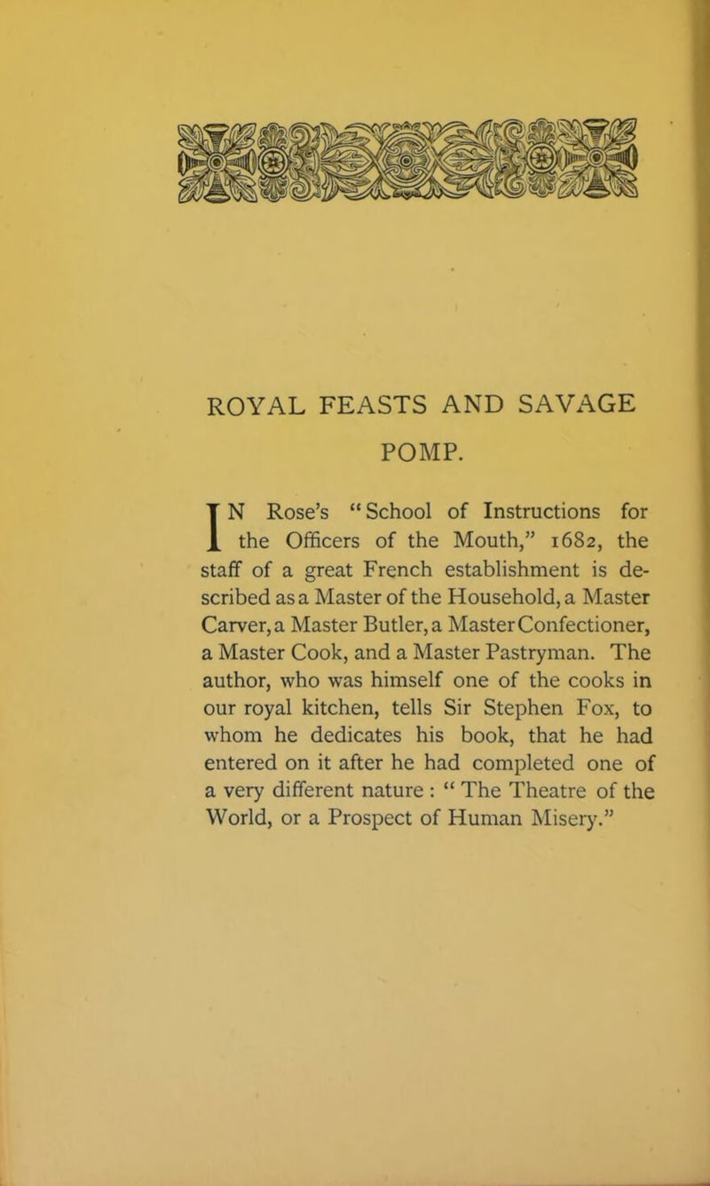 ROYAL FEASTS AND SAVAGE POMP. IN Rose’s “School of Instructions for the Officers of the Mouth,” 1682, the staff of a great French establishment is de- scribed as a Master of the Household, a Master Carver, a Master Butler, a Master Confectioner, a Master Cook, and a Master Pastryman. The author, who was himself one of the cooks in our royal kitchen, tells Sir Stephen Fox, to whom he dedicates his book, that he had entered on it after he had completed one of a very different nature : “ The Theatre of the World, or a Prospect of Human Misery.”