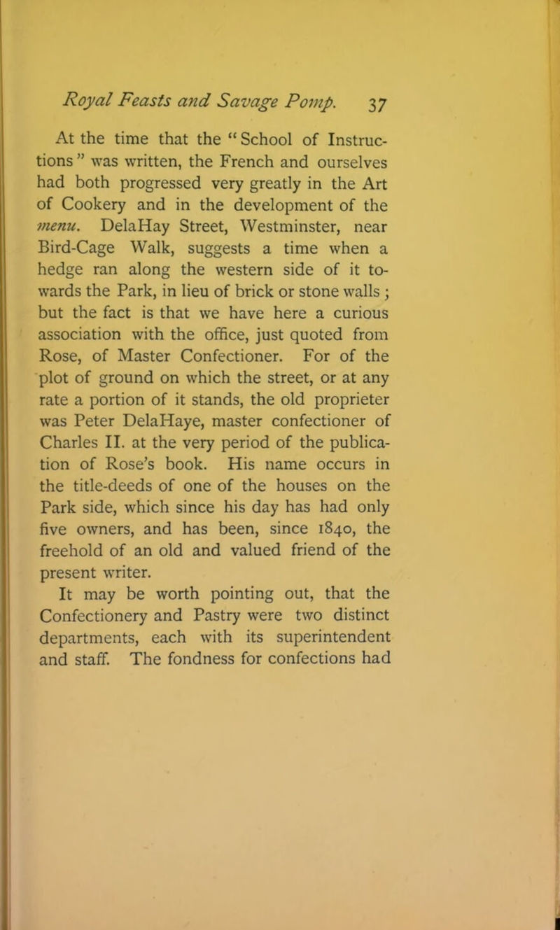 At the time that the “ School of Instruc- tions ” was written, the French and ourselves had both progressed very greatly in the Art of Cookery and in the development of the menu. DelaHay Street, Westminster, near Bird-Cage Walk, suggests a time when a hedge ran along the western side of it to- wards the Park, in lieu of brick or stone walls ; but the fact is that we have here a curious association with the office, just quoted from Rose, of Master Confectioner. For of the plot of ground on which the street, or at any rate a portion of it stands, the old proprieter was Peter DelaHaye, master confectioner of Charles II. at the very period of the publica- tion of Rose’s book. His name occurs in the title-deeds of one of the houses on the Park side, which since his day has had only five owners, and has been, since 1840, the freehold of an old and valued friend of the present writer. It may be worth pointing out, that the Confectionery and Pastry were two distinct departments, each with its superintendent and staff. The fondness for confections had