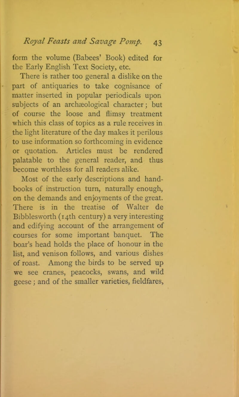 form the volume (Babees’ Book) edited for the Early English Text Society, etc. There is rather too general a dislike on the part of antiquaries to take cognisance of matter inserted in popular periodicals upon subjects of an archteological character \ but of course the loose and flimsy treatment which this class of topics as a rule receives in the light literature of the day makes it perilous to use information so forthcoming in evidence or quotation. Articles must be rendered palatable to the general reader, and thus become worthless for all readers alike. Most of the early descriptions and hand- books of instruction turn, naturally enough, on the demands and enjoyments of the great. There is in the treatise of Walter de Bibblesworth (14th century) a very interesting and edifying account of the arrangement of courses for some important banquet. The boar’s head holds the place of honour in the list, and venison follows, and various dishes of roast. Among the birds to be served up we see cranes, peacocks, swans, and wild geese; and of the smaller varieties, fieldfares,