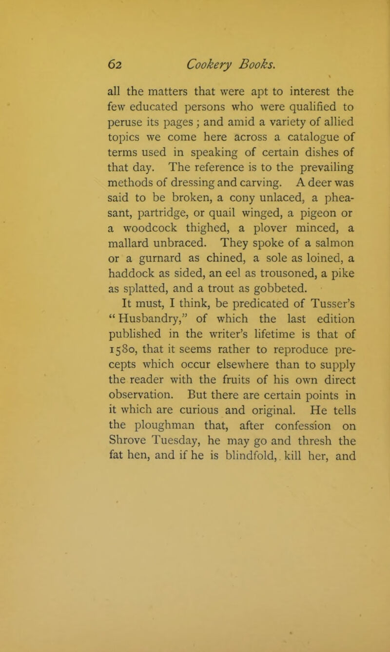 all the matters that were apt to interest the few educated persons who were qualified to peruse its pages ; and amid a variety of allied topics we come here across a catalogue of terms used in speaking of certain dishes of that day. The reference is to the prevailing methods of dressing and carving. A deer was said to be broken, a cony unlaced, a phea- sant, partridge, or quail winged, a pigeon or a woodcock thighed, a plover minced, a mallard unbraced. They spoke of a salmon or a gurnard as chined, a sole as loined, a haddock as sided, an eel as trousoned, a pike as splatted, and a trout as gobbeted. It must, I think, be predicated of Tusser’s “ Husbandry,” of which the last edition published in the writer’s lifetime is that of 1580, that it seems rather to reproduce pre- cepts which occur elsewhere than to supply the reader with the fruits of his own direct observation. But there are certain points in it which are curious and original. He tells the ploughman that, after confession on Shrove Tuesday, he may go and thresh the fat hen, and if he is blindfold,. kill her, and