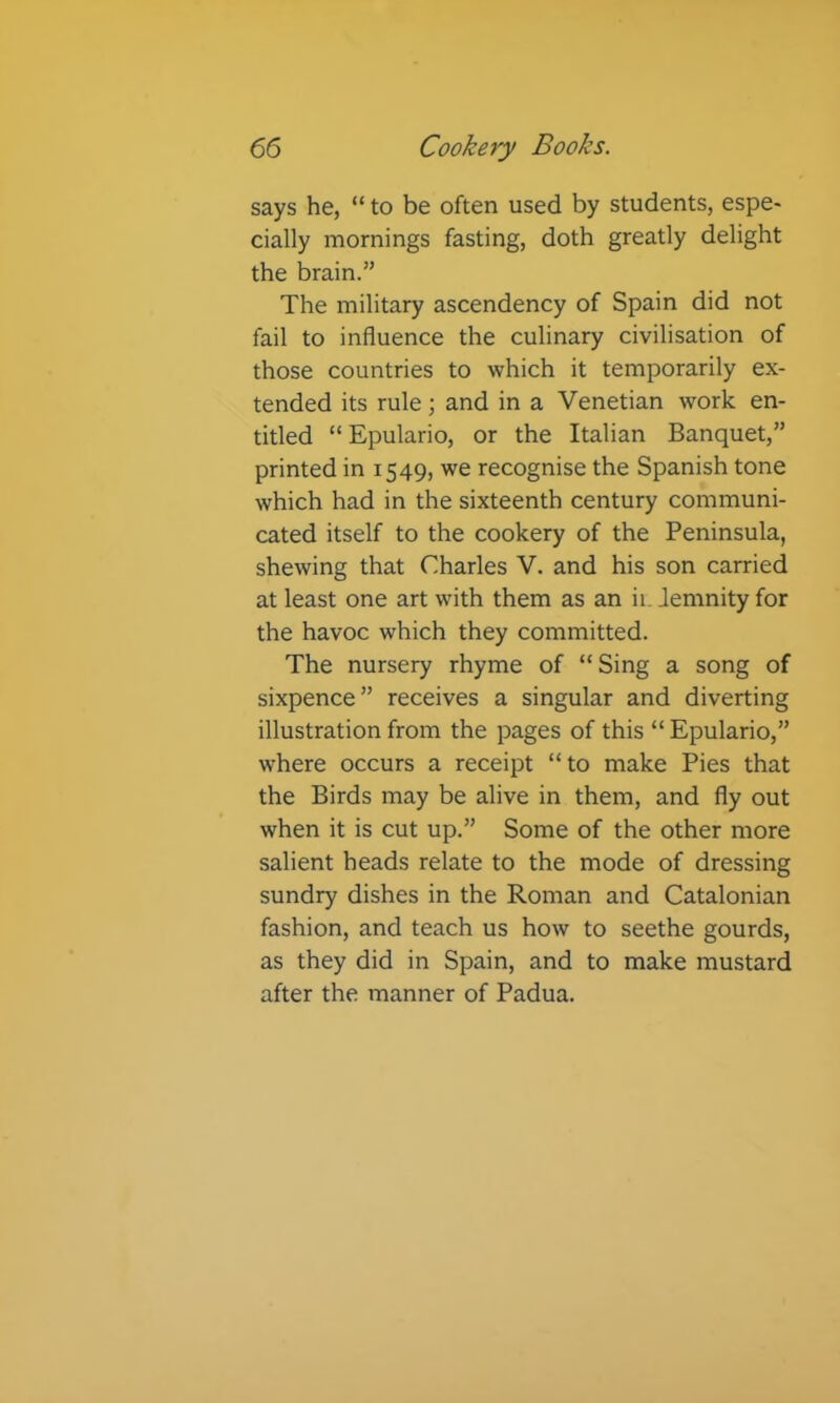 says he, “ to be often used by students, espe- cially mornings fasting, doth greatly delight the brain.” The military ascendency of Spain did not fail to influence the culinary civilisation of those countries to which it temporarily ex- tended its rule; and in a Venetian work en- titled “ Epulario, or the Italian Banquet,” printed in 1549, we recognise the Spanish tone which had in the sixteenth century communi- cated itself to the cookery of the Peninsula, shewing that Charles V. and his son carried at least one art with them as an ii. Jemnity for the havoc which they committed. The nursery rhyme of “Sing a song of sixpence” receives a singular and diverting illustration from the pages of this “ Epulario,” where occurs a receipt “to make Pies that the Birds may be alive in them, and fly out when it is cut up.” Some of the other more salient heads relate to the mode of dressing sundry dishes in the Roman and Catalonian fashion, and teach us how to seethe gourds, as they did in Spain, and to make mustard after the manner of Padua.