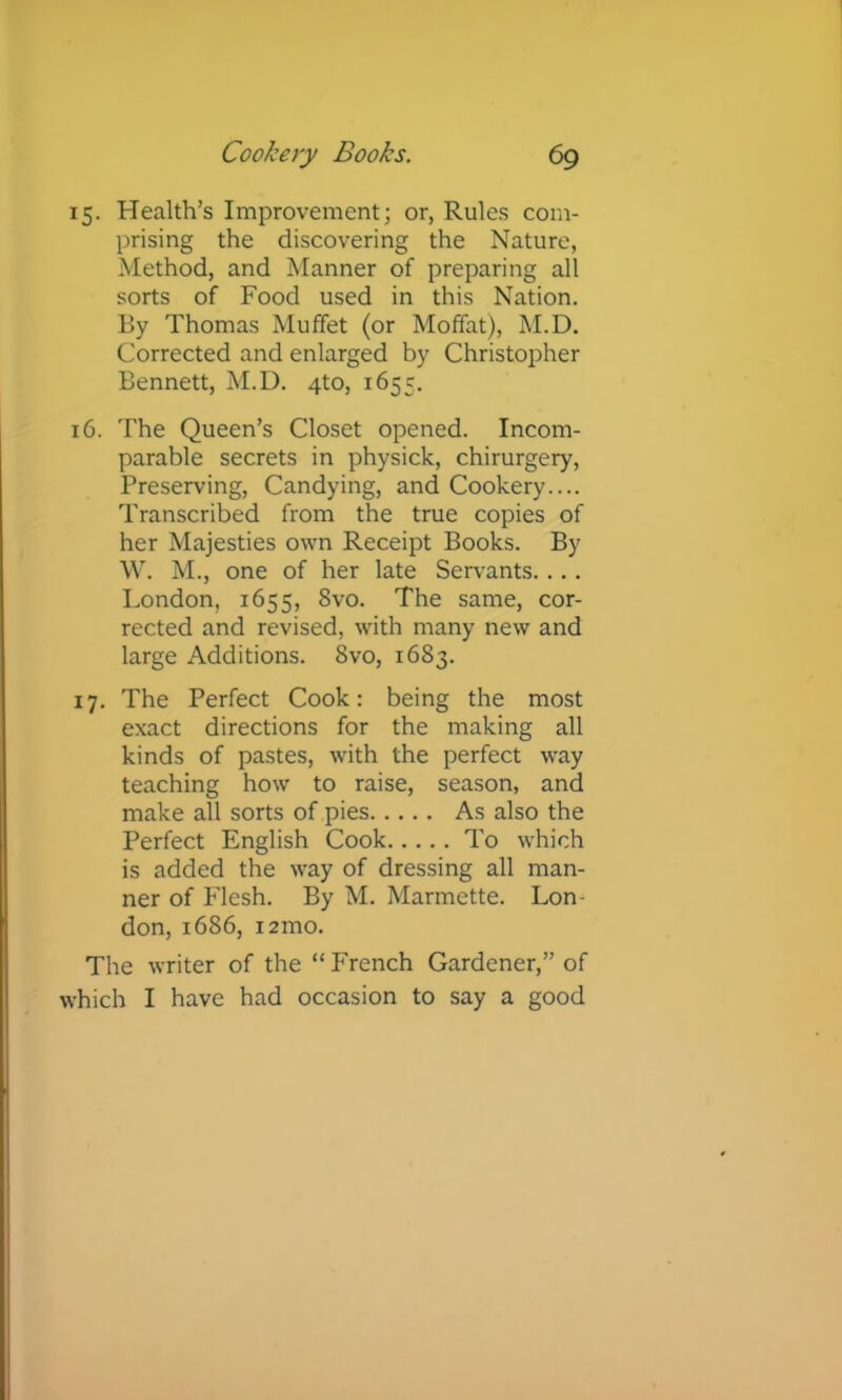 15. Health’s Improvement; or, Rules com- prising the discovering the Nature, Method, and Manner of preparing all sorts of Food used in this Nation. By Thomas Muffet (or Moffat), M.D. Corrected and enlarged by Christopher Bennett, M.D. 4to, 1655. 16. The Queen’s Closet opened. Incom- parable secrets in physick, chirurgery. Preserving, Candying, and Cookery.... Transcribed from the true copies of her Majesties own Receipt Books. By W. M., one of her late Servants.... London, 1655, 8vo. The same, cor- rected and revised, with many new and large Additions. 8vo, 1683. 17. The Perfect Cook: being the most exact directions for the making all kinds of pastes, with the perfect way teaching how to raise, season, and make all sorts of pies As also the Perfect English Cook To which is added the way of dressing all man- ner of Flesh. By M. Marmette. Lon- don, 1686, i2mo. The writer of the “ French Gardener,” of which I have had occasion to say a good