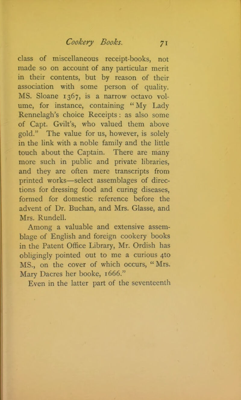 class of miscellaneous receipt-books, not made so on account of any particular merit in their contents, but by reason of their association with some person of quality. MS. Sloane 1367, is a narrow octavo vol- ume, for instance, containing “ My Lady Rennelagh’s choice Receipts: as also some of Capt. Gvilt’s, who valued them above gold.” The value for us, however, is solely in the link with a noble family and the little touch about the Captain. There are many more such in public and private libraries, and they are often mere transcripts from printed works—select assemblages of direc- tions for dressing food and curing diseases, formed for domestic reference before the advent of Dr. Buchan, and Mrs. Glasse, and Mrs. Rundell. Among a valuable and extensive assem- blage of English and foreign cookery books in the Patent Office Library, Mr. Ordish has obligingly pointed out to me a curious 4to MS., on the cover of which occurs, “Mrs. Mary Dacres her booke, 1666.” Even in the latter part of the seventeenth