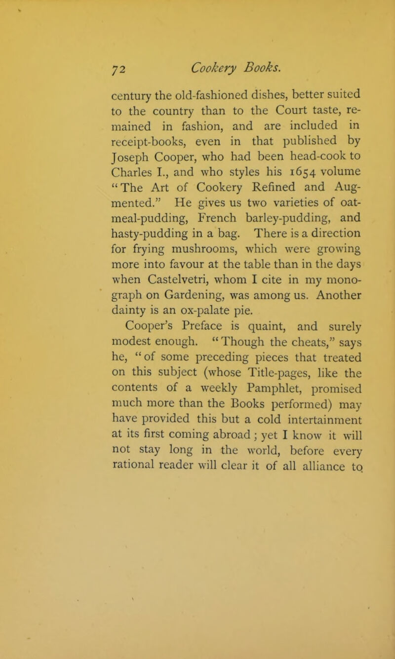 century the old-fashioned dishes, better suited to the country than to the Court taste, re- mained in fashion, and are included in receipt-books, even in that published by Joseph Cooper, who had been head-cook to Charles I., and who styles his 1654 volume “The Art of Cookery Refined and Aug- mented.” He gives us two varieties of oat- meal-pudding, French barley-pudding, and hasty-pudding in a bag. There is a direction for frying mushrooms, w'hich were growing more into favour at the table than in the days when Castelvetri, whom I cite in my mono- graph on Gardening, was among us. Another dainty is an ox-palate pie. Cooper’s Preface is quaint, and surely modest enough. “ Though the cheats,” says he, “of some preceding pieces that treated on this subject (whose Title-pages, like the contents of a weekly Pamphlet, promised much more than the Books performed) may- have provided this but a cold intertainment at its first coming abroad ; yet I know it will not stay long in the world, before every rational reader will clear it of all alliance to.