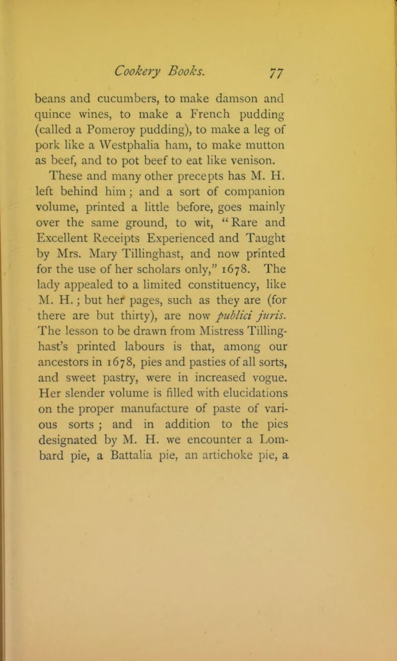 beans and cucumbers, to make damson and quince wines, to make a French pudding (called a Pomeroy pudding), to make a leg of pork like a Westphalia ham, to make mutton as beef, and to pot beef to eat like venison. These and many other precepts has M. H. left behind him; and a sort of companion volume, printed a little before, goes mainly over the same ground, to wit, “ Rare and Excellent Receipts Experienced and Taught by Mrs. Mary Tillinghast, and now printed for the use of her scholars only,” 1678. The lady appealed to a limited constituency, like M. H.; but her pages, such as they are (for there are but thirty), are now publici juris. The lesson to be drawn from Mistress Tilling- hast’s printed labours is that, among our ancestors in 1678, pies and pasties of all sorts, and sweet pastry, were in increased vogue. Her slender volume is filled with elucidations on the proper manufacture of paste of vari- ous sorts ; and in addition to the pies designated by M. H. we encounter a Lom- bard pie, a Battalia pie, an artichoke pie, a