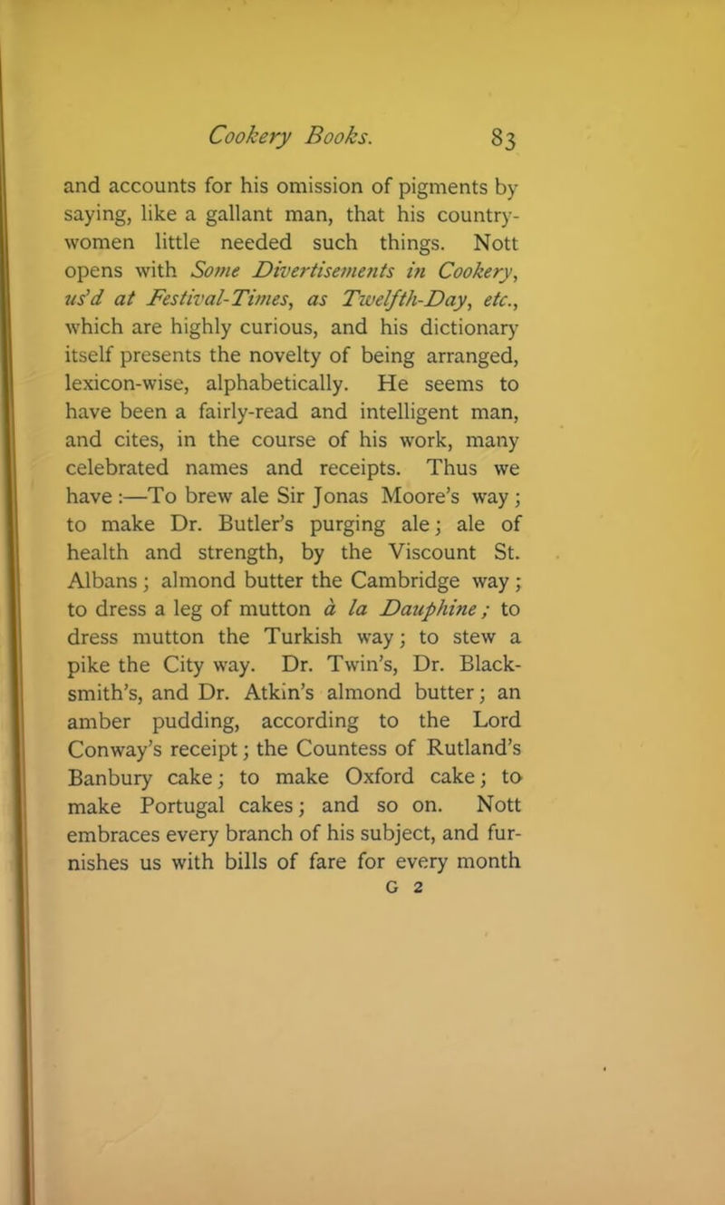 and accounts for his omission of pigments by saying, like a gallant man, that his country- women little needed such things. Nott opens with Some Divertisements hi Cookery, us'd at Festival-Times, as Twelfth-Day, etc., which are highly curious, and his dictionary itself presents the novelty of being arranged, lexicon-wise, alphabetically. He seems to have been a fairly-read and intelligent man, and cites, in the course of his work, many celebrated names and receipts. Thus we have :—To brew ale Sir Jonas Moore’s way ; to make Dr. Butler’s purging ale; ale of health and strength, by the Viscount St. Albans; almond butter the Cambridge way ; to dress a leg of mutton a la Dauphine; to dress mutton the Turkish way; to stew a pike the City way. Dr. Twin’s, Dr. Black- smith’s, and Dr. Atkin’s almond butter; an amber pudding, according to the Lord Conway’s receipt; the Countess of Rutland’s Banbury cake; to make Oxford cake; to make Portugal cakes; and so on. Nott embraces every branch of his subject, and fur- nishes us with bills of fare for every month G 2