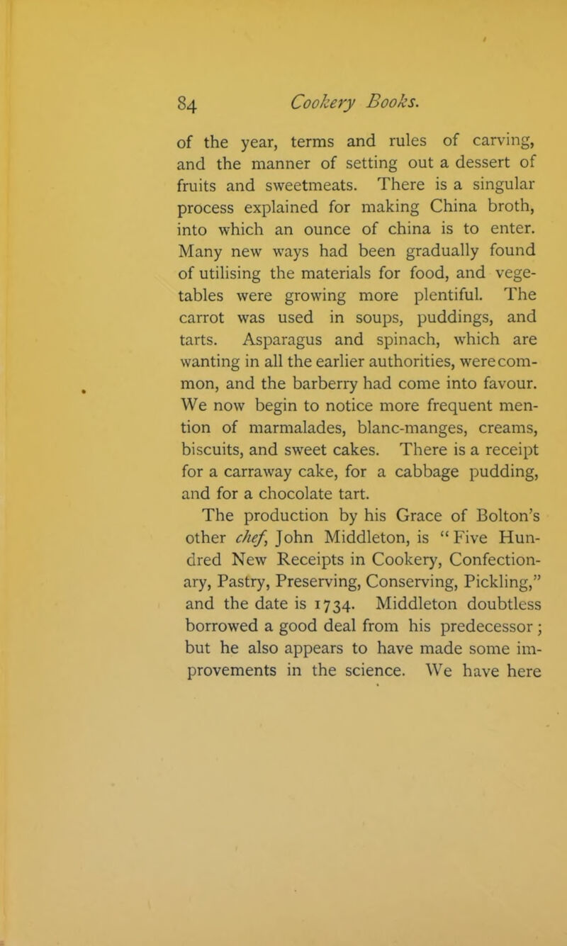 of the year, terms and rules of carving, and the manner of setting out a dessert of fruits and sweetmeats. There is a singular process explained for making China broth, into which an ounce of china is to enter. Many new ways had been gradually found of utilising the materials for food, and vege- tables were growing more plentiful. The carrot was used in soups, puddings, and tarts. Asparagus and spinach, which are wanting in all the earlier authorities, were com- mon, and the barberry had come into favour. We now begin to notice more frequent men- tion of marmalades, blanc-manges, creams, biscuits, and sweet cakes. There is a receipt for a carraway cake, for a cabbage pudding, and for a chocolate tart. The production by his Grace of Bolton’s other chef,]o\\w Middleton, is “Five Hun- dred New Receipts in Cookery, Confection- ary, Pastry, Preserving, Conserving, Pickling,” and the date is 1734. Middleton doubtless borrowed a good deal from his predecessor ; but he also appears to have made some im- provements in the science. We have here