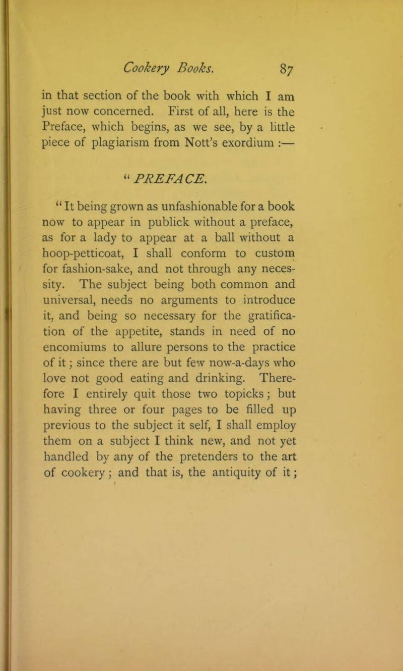 in that section of the book with which I am just now concerned. First of all, here is the Preface, which begins, as we see, by a little piece of plagiarism from Nott’s exordium :— PREFACE. “ It being grown as unfashionable for a book now to appear in publick without a preface, as for a lady to appear at a ball without a hoop-petticoat, I shall conform to custoni for fashion-sake, and not through any neces- sity. The subject being both common and universal, needs no arguments to introduce it, and being so necessary for the gratifica- tion of the appetite, stands in need of no encomiums to allure persons to the practice of it; since there are but few now-a-days who love not good eating and drinking. There- fore I entirely quit those two topicks; but having three or four pages to be filled up previous to the subject it self, I shall employ them on a subject I think new, and not yet handled by any of the pretenders to the art of cookery; and that is, the antiquity of it;