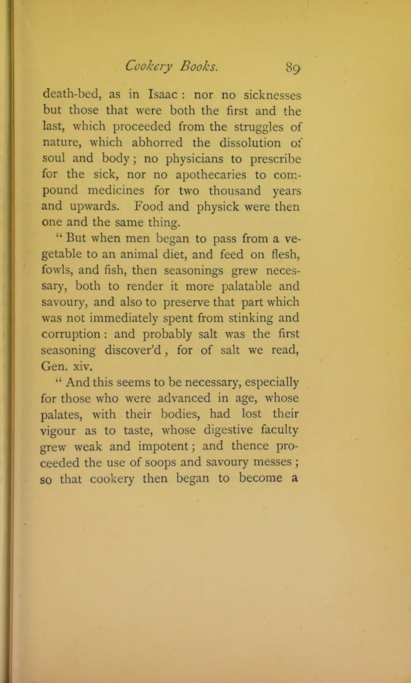 death-bed, as in Isaac : nor no sicknesses but those that were both the first and the last, which proceeded from the struggles of nature, which abhorred the dissolution of soul and body; no physicians to prescribe for the sick, nor no apothecaries to com- pound medicines for two thousand years and upwards. Food and physick were then one and the same thing. “ But when men began to pass from a ve- getable to an animal diet, and feed on flesh, fowls, and fish, then seasonings grew neces- sary, both to render it more palatable and savoury, and also to preserve that part which was not immediately spent from stinking and corruption : and probably salt was the first seasoning discover’d, for of salt we read, Gen. xiv. And this seems to be necessary, especially for those who were advanced in age, whose palates, with their bodies, had lost their vigour as to taste, whose digestive faculty grew weak and impotent j and thence pro- ceeded the use of soops and savoury messes ; so that cookery then began to become a