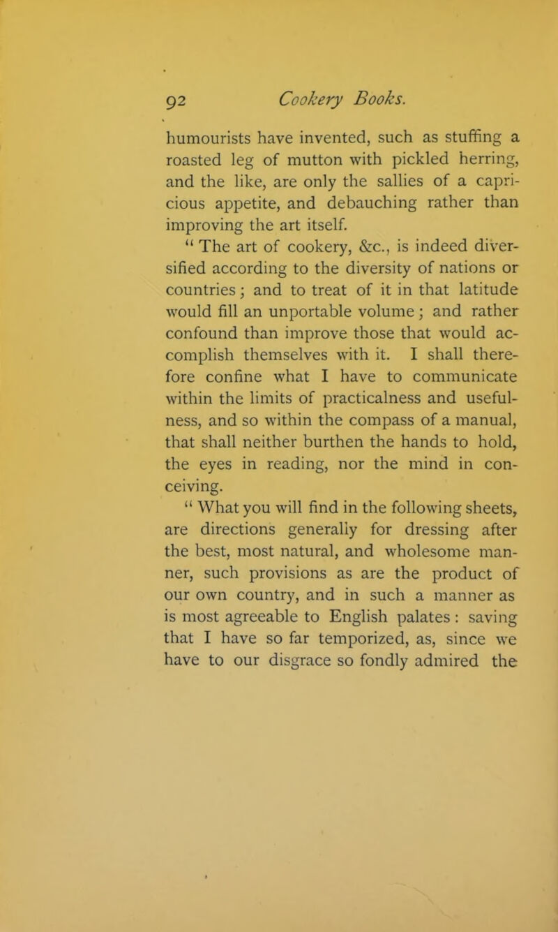 humourists have invented, such as stuffing a roasted leg of mutton with pickled herring, and the like, are only the sallies of a capri- cious appetite, and debauching rather than improving the art itself. “ The art of cookery, &c., is indeed diver- sified according to the diversity of nations or countries; and to treat of it in that latitude would fill an unportable volume ; and rather confound than improve those that would ac- complish themselves with it. I shall there- fore confine what I have to communicate within the limits of practicalness and useful- ness, and so within the compass of a manual, that shall neither burthen the hands to hold, the eyes in reading, nor the mind in con- ceiving. “ What you will find in the following sheets, are directions generally for dressing after the best, most natural, and wholesome man- ner, such provisions as are the product of our own country, and in such a manner as is most agreeable to English palates ; saving that I have so far temporized, as, since we have to our disgrace so fondly admired the