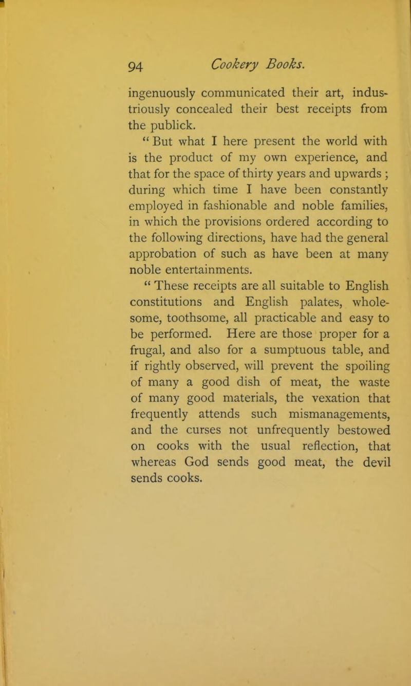 ingenuously communicated their art, indus- triously concealed their best receipts from the publick. “ But what I here present the world with is the product of my own experience, and that for the space of thirty years and upwards ; during which time I have been constantly employed in fashionable and noble families, in which the provisions ordered according to the following directions, have had the general approbation of such as have been at many noble entertainments. “ These receipts are all suitable to English constitutions and English palates, whole- some, toothsome, all practicable and easy to be performed. Here are those proper for a frugal, and also for a sumptuous table, and if rightly observed, will prevent the spoiling of many a good dish of meat, the waste of many good materials, the vexation that frequently attends such mismanagements, and the curses not unfrequently bestowed on cooks with the usual reflection, that whereas God sends good meat, the devil sends cooks.